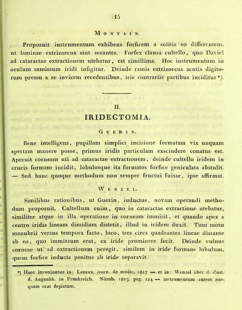 M O N T A I N. Proposuit instrumentum exliibens forficem a solitis eo clifFerentem, ut laminae extrinsecus sint secantes. Forfex clausa cultello, quo Daviel ad cataractae extractionem utebatur, est simillima. Hoc instrumentum in oculum mmissum iridi infigitur. Deinde ramis extrinsecus acutis digito- rum pressu a se invicem recedentibus, iris contrariis partibus inciditur*). II. IRIDECTOMIA. G U E R I N. Bene intelligens, pupillam simplici incisione formatam vix unquam apertam manere posse, primus iridis particulam exscindere conatus est. Aperuit corneam uti ad cataractae extractionem, deinde cultello iridem in crucis formam incidit, lobulosque ita formatos forfice geniculata abstulit. — Sed hanc quoque metliodum non semper fruetui fuisse, ipse affirmat. W E N z E L. Similibus rationibus, ut Guerin, iuductus, novam operandi metlio- dum proposuit. Cultellum enim, quo in cataractae extractione utebatur, similiter atque in illa operatione in corneam immisit, et quando apex a centro iridis lineam dimidiam distetit, illud in iridem duxit. Tum motu nianubrii versus tempora facto, loco, tres circa quadrantes lineae distante ab eo, quo immissum erat, ex iride prominere fecit. Deinde vulnus corneae ut ad extractionem peregit, similem in iride formans lobulum, quem forfice inducta penitus ab iride separavit. ) Haec inveniuntur in: Leroux. journ. de medicv 1817 — et in: Wenzel iiber d. Zust. d. Augenhk. in Frankveich. Niirnb. 1815- p-ag- 124 — instruraentum autem nus- tj^uam erat depictum.