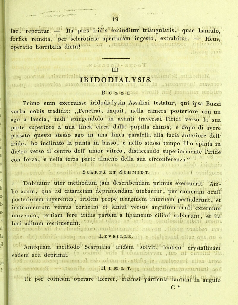 rae ,' repetitur; — Ita pars iridis excinditur triangularis, quae liamulo, forfice remdta, per scleroticae apertur^m ingesto, extrahitur. — Heus, operatio horribilis dictu! III. lioni^ IRIDODIALYSIS. B u z z I. Primo eum exercuisse iridodialysin Assalini testatur, qui ipsa Buzzi verba nobis tradidit: „Penetrai, inquit, nella camera posteriore con un ago a lancia, indi spingendolo in avanti traversai Tiridi verso la sua paite superiore a una linea circa dalla pupilla chiusa; e dopo di avere passato questo stesso ago in una linea paralella alla facia anteriore dell' iride, ho inclinafo la punta in basso, e nello stesso tempo Tho spinta in dietro verso il centro dell' umor vitreo, distaccando superiormente Tiride con forza, « nella terza parte almeno della sua circonferenza/' S c A rpaetSchmidt. ( Dubitatur uter methodum jam describendam primus exercuerit. Am- bo acum, qua ad cataractam deprimendam utebantur, per cameram oculi posteriorem ingerentes, iridem prope marginem internam pertuderunt, et instrumeiitum versus corneam et simul versus angulum oculi externum movendo, tertiam fere iridis partem a ligamento ciliaii solverunt, et ita luci aditum resfituerunt. \ . ■'■ •■ Le VE r I. LE. Antequam methodo Scarpiana irid^em solvit, leritem crystallinam eadem acu deprimit. oWaioiv/.;i ui ou:.: . . .. • c--nt ^n-r^-r^- -^ , r [ ; H I L Y. :f oOii Ut per corneam operare liceretetiamsi particula tantum' in Efn^uib C *