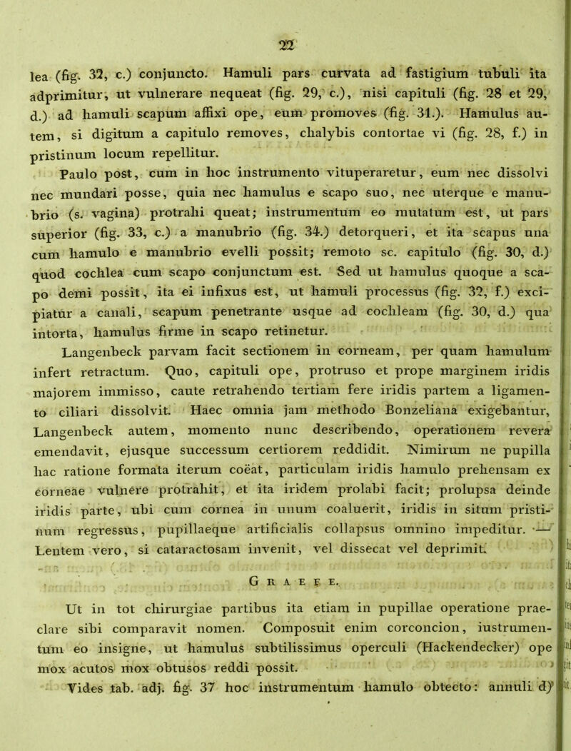 lea (fig. 32, c.) conjuncto. Hamuli pars cuirvata ad fastigium tubuli ita adprimitur, ut vulnerare nequeat (fig. 29,c), nisi capituli (fig. 28 et 29, d.) ad hamuli scapum affixi ope, eum promoves (fig. 31.). Hamulus au- tem, si digitum a capitulo removes, clialybis contortae vi (fig. 28, f.) in pristinum locum repellitur. Paulo post, cum in lioc instrumento vituperaretur, eum nec dissolvi nec mundari posse, quia nec hamulus e scapo suo, nec uterque e manu- hrio (s. vagina) protrahi queat; instrumentum eo mutatum est, ut pars superior (fig. 33, c.) a manubrio (fig. 34.) detorqueri, et ita scapus una cum hamulo e manubrio evelli possit; remoto sc. capitulo (fig. 30, d.) quod cochlea cum scapo conjunctum est. Sed ut hamulus quoque a sca- po deini possit, ita ei infixus est, ut hamuli processus (fig. 32, f.) exci- piatur a canali, scapum penetrante usque ad eochleam (fig. 30, d.) qua intorta, hamulus firme in scapo retinetur. Langenbeck parvam facit sectionem in corneam, per quam hamulum infert retractum. Quo, capituli ope, protruso et prope marginem iridis majorem immisso, caute retrahendo tertiam fere iridis partem a ligamen- to ciliari dissolvit. Haec omnia jam methodo Bonzeliana exigebantur, Langenbeck autem, momento nunc describendo, operationera reverar emendavit, ejusque successum certiorem reddidit. Nimirum ne pupilla hac ratione formata iterum coeat, particulam iridis hamulo prehensam ex ^orneae vuhiere protrahit, et ita iridem prolabi facit; prolupsa deinde iridis parte, ubi cum cornea in unum coaluerit, iridis in situm pristi- num regressus, pupillaeque artificialis collapsus omnino impeditur. —' Lentem vero, si cataractosam invenit, vel dissecat vel deprimit, ' -nr. , G R A E F E. Ut in tot chirurgiae partibus ita etiam in pupillae operatione prae- clare sibi comparavit nomen. Composuit enim corconcion, iustrumen- tum eo insigne, ut hamulus subtilissimus operculi (Hackendecker) ope mox acutos mox obtusos reddi possit. ^ Tides tab. adj. fig. 37 hoc instrumentum hamulo obtecto: annuli d)'