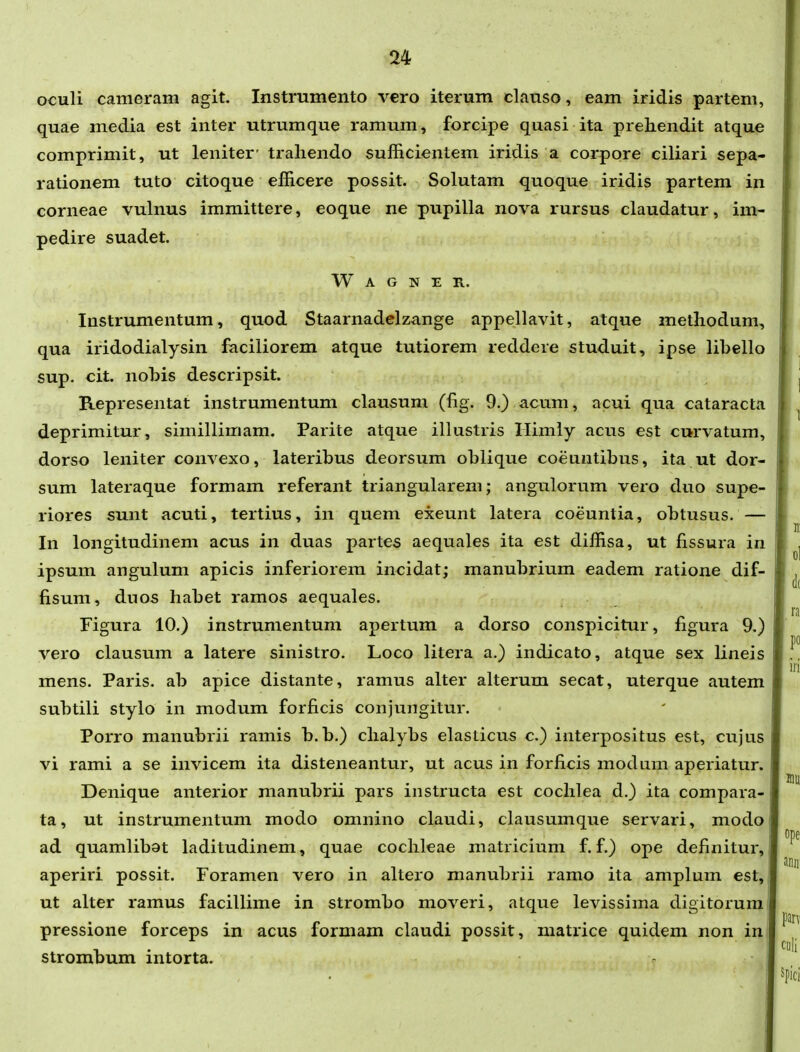 oculi cameram agit. Instramento vero iterum clanso, eam iridis partem, quae media est inter utrumque ramum, forcipe quasi ita prehendit atque comprimit, ut leniter' traliendo sufficientem iridis a corpore ciliari sepa- rationem tuto citoque efficere possit. Solutam quoque iridis partem in corneae vulnus immittere, eoque ne pupilla nova rursus claudatur, im- pedire suadet. W A G N E R. Instrumentum, quod Staarnadelzange appellavit, atque metliodum, qua iridodialysin faciliorem atque tutiorem reddere studuit, ipse libello sup. cit. nobis descripsit. Representat instrumentum clausum (fig. 9.) acum, acui qua cataracta deprimitur, simillimam. Parite atque illustris Himly acus est curvatum, dorso leniter convexo, lateribus deorsum oblique coeuntibus, ita ut dor- sum lateraque formam referant triangularem; angulorum vero duo supe- riores sunt acuti, tertius, in quem exeunt latera coeuntia, obtusus. — In longitudinem acus in duas partes aequales ita est diffisa, ut fissura in ipsum angulum apicis inferiorem incidat; manubrium eadem ratione dif- fisum, duos habet ramos aequales. Figura 10.) instrumentum apertum a dorso conspicitur, figura 9.) vero clausum a latere sinistro. Loco litera a.) indicato, atque sex lineis mens. Paris. ab apice distante, ramus alter alterum secat, uterque autem subtili stylo in modum forficis conjungitur. Porro manubrii ramis b.b.) chalybs elasticus c.) interpositus est, cujus vi rami a se invicem ita disteneantur, ut acus in forficis modum aperiatur. Denique anterior manubrii pars instructa est cochlea d.) ita compara- ta, ut instrumentum modo omnino claudi, clausumque servari, modo ad quamlibat laditudinem, quae cochleae matricium f. f.) ope definitur, aperiri possit. Foramen vero in altero manubrii ramo ita amplum est, ut alter ramus facillime in strombo moveri, atque levissima digitorura pressione forceps in acus formam claudi possit, matrice quidem non in: strombum intorta.