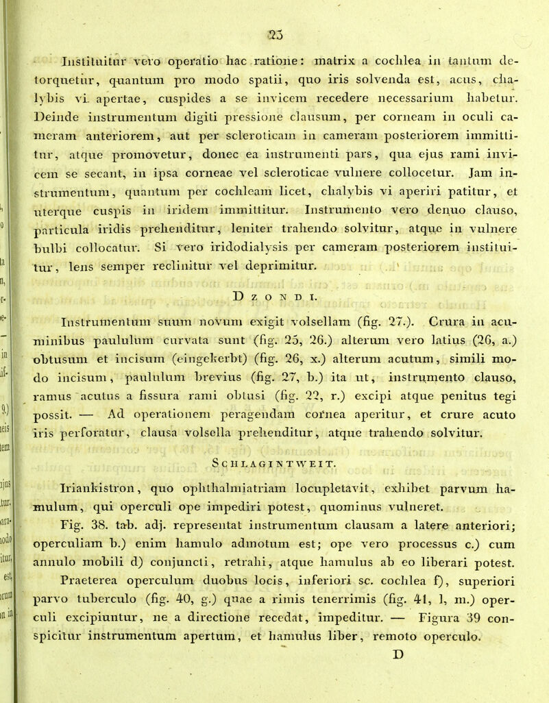 Iiistiluitur veio operatio liac ratione: matrix a coclilea iii taiitiim de- torqnetiir, qnantum pro modo spatii, quo iris solvenda est, acus, clia- lybis vi. apertae, cuspides a se iuvicem recedere necessarium liaLetur. Deinde instrumentum digiti pressione clausum, per corneam in oculi ca- meram anteriorem, aut per scleroticam in cameram posteriorem immitti- tur, atque promovetur, donec ea instrumenti pars, qua ejus rami invi- cem se secant, in ipsa corneae vel scleroticae vulnere collocetur. Jam in- strumentum, quantum per coclileam licet, clialybis vi aperiri patitur, et uterque cuspis in iridem immittitur. Instrumento vero denuo clauso, particula iridis prelienditur, leniter traliendo solvitur, atquc in vulnere bulbi collocatur. Si vero iridodialysis per cameram posteriorem institui- tur, lens semper reclinitur vel deprimitur. D z o N D I. Instrumentum suum novum exigit volsellam (fig. 27.). Crura in acu- minibus paululum curvata sunt (fig. 25, 26.) alterum vero latius (26, a.) obtusuni et incisum (eingekerbt) (fig. 26, x.) alterum acutum, simili mo- do incisum, paululum brevius (fig. 27, b.) ita ut, instru^mento clauso, ramus acutns a fissura rami obtusi (fig. 22, r.) excipi atque penitus tegi possit. — Ad operationem peragendam coi'nea aperitur, et crure acuto iris perforatur, clausa volsella prelienditur, atque trahendo solvitur. S C H L A G I ISI T W E I T. Iriankistron, quo ophtlialmiatriam locupletavit, exhibet parvum ha- mulum, qui operculi ope impediri potest, quominus vulneret. Fig. 38. tab. adj. representat instrumentum clausam a latere anteriori; operculiam b.) enim hamulo admotum est; ope vero processus c.) cum annulo mobili d) conjuncti, retrahi, atque hamulus ab eo liberari potest. Praeterea operculum duobus locis, inferiori sc. cochlea f), superiori X^arvo tuberculo (fig. 40, g.) quae a rimis tenerrimis (fig. 41, 1, m.) oper- culi excipiuntur, ne a directione recedat, impeditur. — Figura 39 con- spicilur instrumentum apertum, et hamulus liber, remoto operculo. D