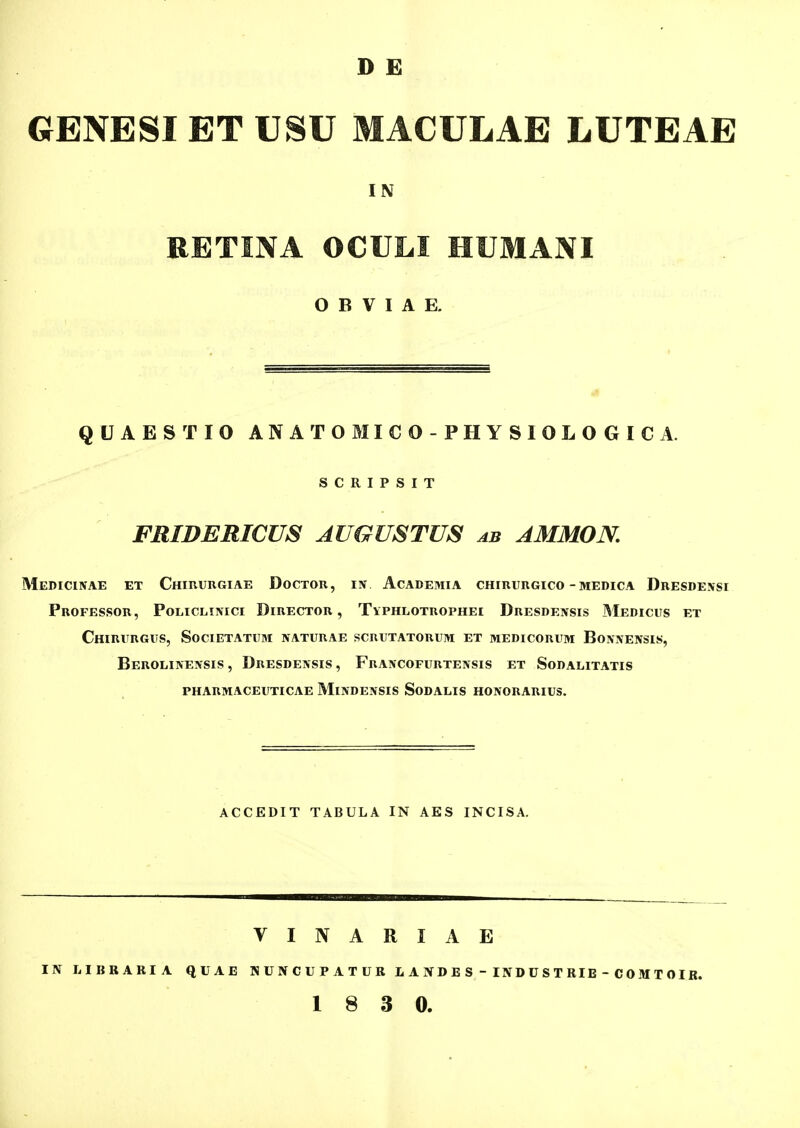 D E GENESI ET USU MACULAE LUTEAE IN RETINA OCULI HUMANI O B V I A E. QUAESTIO ANATOMICO-PHYSIOLOGICA. S C R I P S I T FRIDERICUS AUGUSTUS ab AMMON, Medicinae et CHinunGiAE Docxou, iiv Academia chirurgico-medica Dresdensi Professor, Policlinici Director , TvPHLOTROPHEi Dresdensis Medicus et Chirurgus, Societatum naturae scrutatorum et medicorum Bonnensis, Berolinensis , Dresdensis , Francofurtensis et Sodalitatis pharmaceuticae Mindensis Sodalis honorarius. ACCEDIT TABULA IN AES INCISA. VINARIAE IJV lilBRARIA QUAE N U N C U P A T U R L A IV D E S - IN D U S T RIE - C 0 M T OIR.