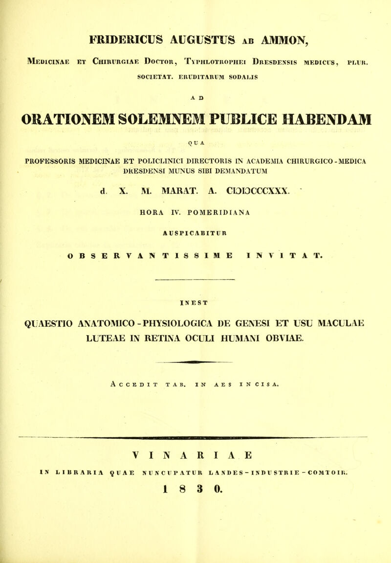 Meuicinae et CHinrRGiAE DocTOR, Typhlotuophei Duesdensis medicus, pluk. SOCIETAT. EIlUDITAnUM SODALIS A D ORATIONEMSOLEMNEM PUBLICE HABENDAM Q U A PROFESSORIS MEDICINAE ET POLICLINICI DIRECTORIS IN ACADEMIA CHIRURGICO-MEDICA DRESDENSI MUNUS SIBI DEMANDATUM d X. ^I. MARAT. A. CI3I3CCCXXX.  HORA IV. POMERIDIANA AUSPICABITUn OBSERVANTISSIME INVITAT. ITfEST QUAESTIO ANATOMICO-PHYSIOLOGICA DE GENESI ET USU MACULAE LUTEAE IN RETINA OCULI HUMAM OBVIAE. ACCEDIT TAB. IN AES INCISA. I A E LA\DES-INDUSTniE - COMTOIU. V I N A R IN LinnAniA ^UAE NUNCUPATUn