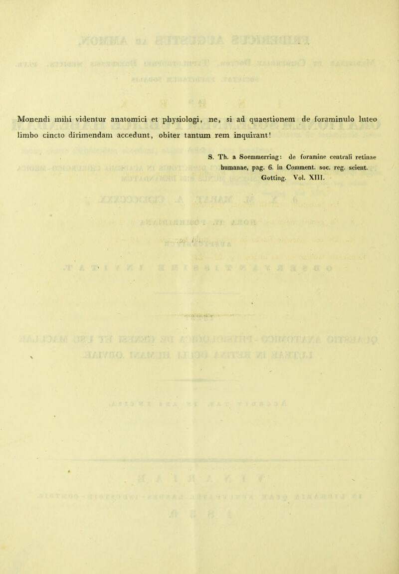 Monendi mihi videntur anatomici et physiologi, ne, si ad quaestionem de foraminulo luteo limbo cincto dirimendam accedunt, obiter tantum rem inquirant! S. Th. a Soemmemiig: de foramine centiali retinae humanae, pag. 6. in Comment. soc. reg. scient. Gotting. Vol. XIII.