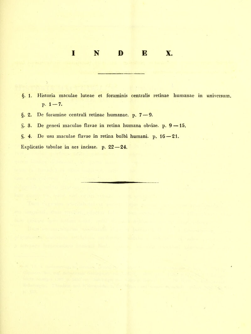 1. Historia maculae luteae et foraminis centralis retinae humanae in universum. p. 1-7. §. 2> De foramine centrali retinae humanae. p. 7 — 9. §. 3. De genesi maculae flavae in retina humana obviae. p. 9 —15, §. 4. De usu maculae flavae in retina bulbi humani. p. 16 — 21, Explicatio tabulae in aes incisae. p. 22 — 24.