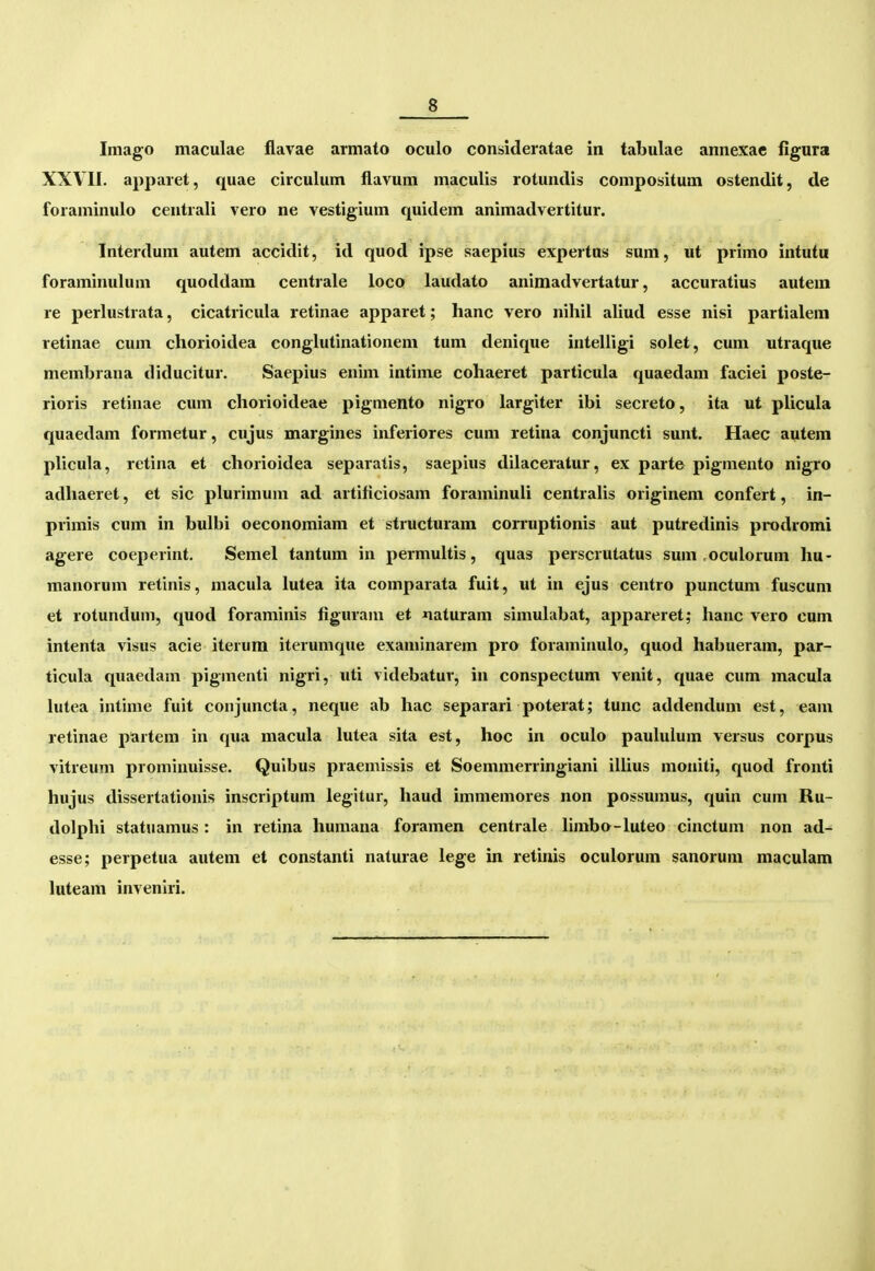 Imago maculae flavae armato oculo consideratae in tabulae annexae figura XXVII. apparet, quae circulum flavum maculis rotundis compositum ostendit, de foraminulo centrali vero ne vestigium quidem animadvertitur. Interdum autem accidit, id quod ipse saepius expertns sum, ut primo intutu foraminulum quoddam centrale loco laudato animadvertatur, accuratius autem re perlustrata, cicatricula retinae apparet; hanc vero nihil aliud esse nisi partialem retinae cum chorioidea conglutinationem tum denique intelligi solet, cum utraque membrana diducitur. Saepius enim intinie cohaeret particula quaedam faciei poste- rioris retinae cum chorioideae pigmento nigro largiter ibi secreto, ita ut plicula quaedam formetur, cujus margines inferiores cum retina conjuncti sunt. Haec autem plicula, retina et chorioidea separatis, saepius dilaceratur, ex parte pigmento nigro adhaeret, et sic plurimum ad artificiosam foraminuli centraUs originem confert, in- primis cum in bulbi oeconomiam et structuram corruptionis aut putredinis prodromi agere coeperint. Semel tantum in permultis, quas perscrutatus sum .oculorum hu- manorum retinis, macula lutea ita comparata fuit, ut in ejus centro punctum fuscum et rotundum, quod foraminis figuram et xiaturam simulabat, appareret; hanc vero cum intenta visus acie iterura iterumque examinarem pro foraminulo, quod habueram, par- ticula quaedam pigmenti nigri, uti videbatur, in conspectum venit, quae cum macula lutea intime fuit conjuncta, neque ab hac separari poterat; tunc addendum est, eam retinae partem in qua macula lutea sita est, hoc in oculo pauluium versus corpus vitreum prominuisse. Quibus praemissis et Soemmerringiani illius moniti, quod fronti hujus dissertationis inscriptum legitur, haud immemores non possumus, quin cum Ru- dolphi statuamus: in retina humana foramen centrale limbo-Iuteo cinctum non ad- esse; perpetua autem et constanti naturae lege in retinis oculorum sanorum maculam luteam inveniri.