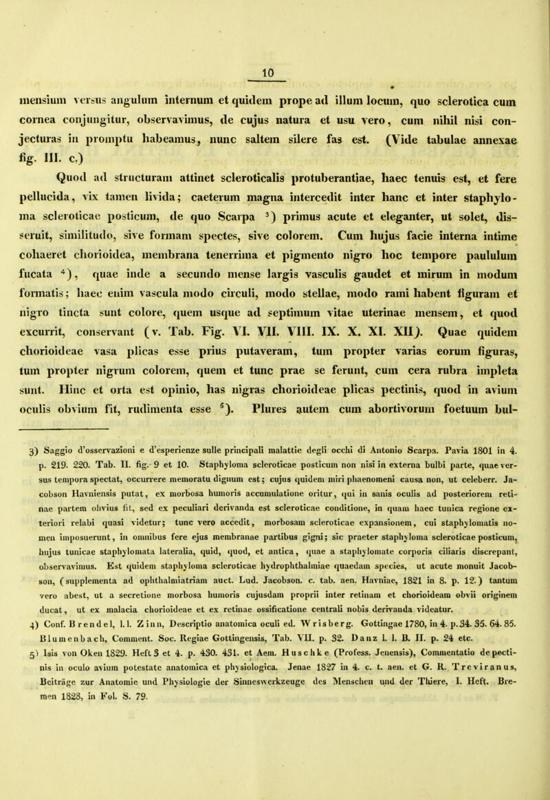 inenslum > eisus angulum internum et quidem prope ad illum locum, quo sclerotica cum cornea conjungitur, observavimus, de cujus natura et usu vero, cum nihil nisi con- jecturas in promptu habearaus, nunc saltem silere fas est. (Vide tabulae annexae %• III. c.) Quod ad structuram attinet scleroticalis protuberantiae, haec tenuis est, et fere pelhicida, vix tamen livida; caeterum magna intercedit inter hanc et inter staphylo- ma scleroticac posticum, de quo Scarpa primus acute et eleganter, ut solet, dis- seruit, similitudo, sive formam spectes, sive colorem. Cum hujus facie interna intime cohaeret chorioidea, membrana tenerrima et pigmento nigro hoc tempore paululum fucata , quae inde a secundo mense largis vasculis gaudet et mirum in modum fonnatis; haec enim vascula modo circuli, modo stellae, modo rami habent figuram et nigro tincta sunt colore, quem usque ad septimum vitae uterinae mensem, et quod excuiTit, conservant (v. Tab. Fig. VI. VII. VIII. IX. X. XI. XH). Quae quidem chorioideae vasa plicas esse prius putaveram, tum propter varias eorum figuras, tum propter nigrum colorem, quem et tunc prae se ferunt, cum cera rubra impleta sunt. Hinc et orta est opinio, has nigras chorioideae plicas pectinis, quod in avium oculis obvium fit, rudimenta esse ^). Plures autem cum abortivorum foetuum bul- 3) Saggio <l'osservazioni e (l'esperlenze sulle priiicipali raalattie degH occhi di Aiitonio Scarpa. Pavia 1801 iii 4. p. 219. 220. Tab. II. fig. 9 et 10. Staphyloma scleroticae posticum non nisi in externa bulbi parte, quac ver- sus tempora spectat, occurrere memoratu digiiuin est; cujus quideni miri pliaenoineni causa non, ut celeberr. Ja- cobson Havniensis putat, ex morbosa humoris accuniulatione oritur, qui in sanis oculis ad posterioreni reti- nae partera ohvius fU, sed ex peculiari derivanda est scleroticae couditione, in quaiu haec tunica regione cx- teriori reUibi quasi vldetur; tunc vero accedit, morbosam scleroticae expansionem, cui staph^Iomatis no- meu imposuerunt, in omnibus fere ejus membranae partibus gigni; sic praeter staphjloma scleroticae posticum, hujus tunicae staphylomata lateralia, quid, quod, et antica, quae a staphjlomate corporis ciliaris discrepant, observavimus. Est quidem staphyloma scleroticae hydrophthalraiac quaedain spccies, ut acute nionuit Jacob- son, (supplementa ad ophthalmiatriara auct. Lud. Jacobson. c. tab. aen. Havniae, 1821 in 8. p. 12.) tantum vero abest, ut a secretione morbosa huinoris cujusdam proprii inter retinara et chorioideam obvii originem ducat, ut ex malacia chorioideae et ex retinae ossificatione centrali nobis derrvanda videatur. 4) Conf. B r e n d e 1, 1.1. Z i n n, Descriptio anatomica oculi ed. W r i s b e r g. Gottingae 1780, in 4. p. 34. 35. 64. 85. Blumenbach, Comment. Soc. Regiae Gottingensis, Tab. VU. p. 32. Danz 1. 1. B. II. p. 24 etc. 5^ Isis von Oken 1829. HeftS et 4. p. 430. 431. ct Aein. Huschke (Profess. Jenensis), Commentatio depecti- nis in oculo avlura potestatc anatoraica et ph^siologica. Jenae 1827 ia 4. c. t. aen. et G. R. Trcviranus, Bcitrage zur Anatoraie und Phjsiologie der Smneswerkzeuge dcs Menscheii und der Thiere, I. Hcft. Bre- men 1828, in Fol. S. 79.