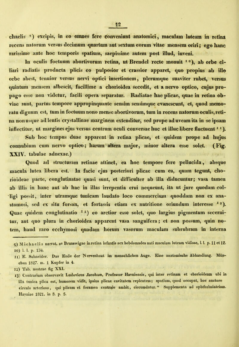 n chaelis excipis, in eo ovmes fere conveniunt anatomici, maculam luteam in retina recens natorum versus decimum quartnm aut sextum eorum vitae mensem oriri; ego hanc rarissime ante hoc temporis spatium, saepissime autem post illud, inveni. In oculis foetuum abortivorum retina, ut Brendel recte monuit ^ °), ab orbe ci- liari radiatis producta plicis eo pulposior et crassior apparet, quo propius ab illo orbe abest, tenuior versus nervi optici insertionem, plerumque suaviter rubet, versus quintum mensem albescit, facillime a chorioidea secedit, et a neiTo optico, cujus pro- pago esse non ^idetur, facili opera separatur. Radiatae hae plicae, quae in retina ob- viae sunt, partus tempore appropinquante sensim sensimque evanescunt, et, quod memo- latu dignum est, tum in foetuum nono mense abortivonim, tum in recens natorum oculis,reti- na nonusque adlentis crystallinae marginem extenditur, sed prope aduveamita in se ipsam inflectitur, ut margines ejus versus centrum oculi conversae huc et illuc libere fluctuent *'). Sub hoc tempus duae apparent in retina plicae, et quidem prope ad hujus connubium cum nervo optico; harum akera major, minor ahera esse solet. (Fig. XXIV. tabulae adnexae.) Quod ad structuram retinae attinet, ea hoc tempore fere pellucida, absque macula lutea libera est. In facie ejus posteriori plicae cura ea, quam tegunt, cho- rioideae parte, conglutinatae quasi sunt, et difFicuUer ab illa diducuntur; vasa tamen ab illis in hanc aut ab hac in illas irrepentia erui nequeunt, ita ut jure quodam col- ligi possit, inter utramque tunicam laudato loco commercium quoddam non ex ana- stomosi, sed ex situ forsan, et fortassis etiam ex nutritione oriundum interesse ^). Quae quidem conglutinatio ^ eo arctior esse solet, quo largius pigmentum secerni- tur, aut quo pluru in chorioidea apparent vasa sanguifera; et non possum, quin no- tem, haud raro ecchymosi quadam horum vasorum maculam subrubram in interna 9) Michaelis narrat, se Bninswigae inretina infantis sex hebdomades nati maculam luteam vidisse, 1.1. p. 11 et 12. 10) 1. 1. p. 134. 11) E. Schneider. Das Ende der Nervenhaut im menschlichen Auge. Eine anatomische Abhandlung. Miin- chen 1827. m. 1 Kupfer in 4. 12) Tab. nostrae fig XXI. 13) Contrarium observavit Ludovicus Jacohson, Professor Havniensis, qui inter retinam et chorioideam ubi in illa tunica plica est, humorem vidit, ipsius plicae cavitatem replentem; spatium, quod occupat, hoc auctore circulo arterioso, qui plicam et foramen centrale arabit, circuradatur. Suppleraenta ad ophthahuiatriam.