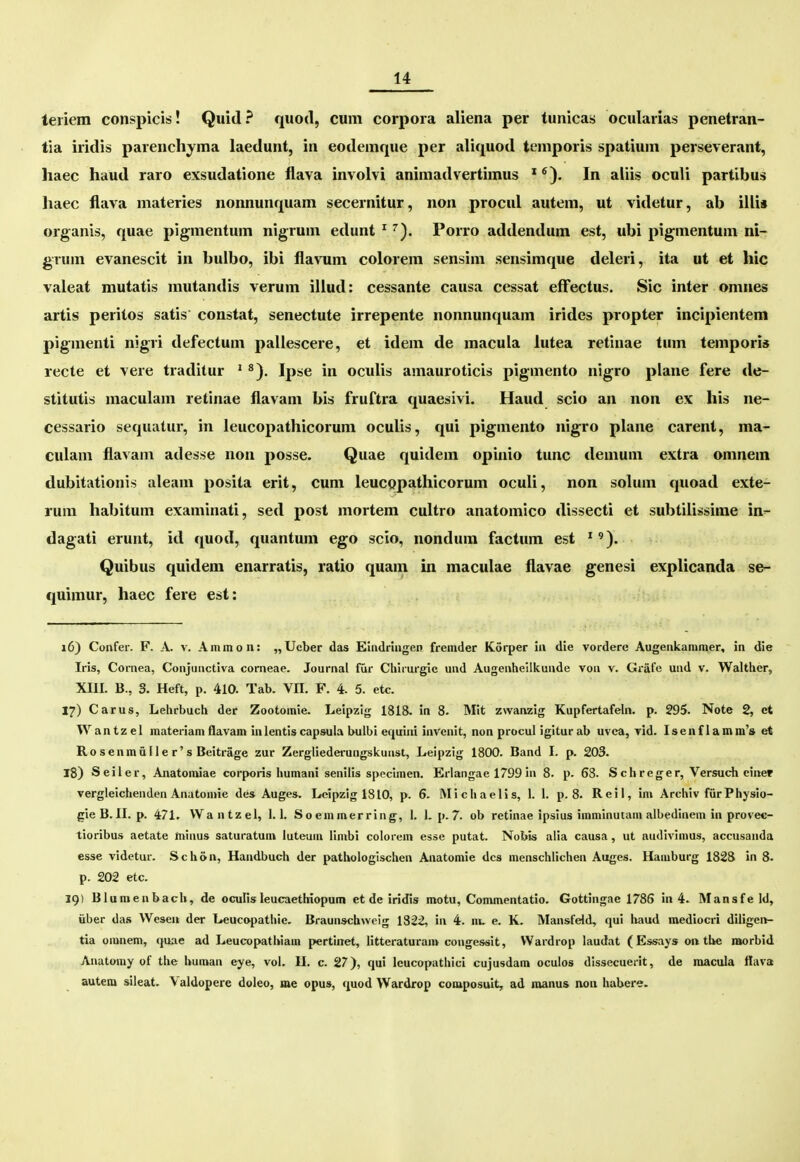 teriem conspicis! Quid? quod, cum corpoia aliena per tunicas; ocularias penetran- tia iridis parenchyma laedunt, in eodemque per aliquod temporis spatium perseverant, haec haud raro exsudatione flava involvi animadvertimus * In aliis oculi partibus haec flava materies nonnunquam secernitur, non procul autem, ut videtur, ab illi* organis, quae pigmentum nigrum edunt ^ ^). Porro addendum est, ubi pigmentum ni- grum evanescit in buibo, ibi flavum colorem sensim sensimque deleri, ita ut et hic valeat mutatis mutandis verum illud: cessante causa cessat efFectus. Sic inter omues artis peritos satis constat, senectute irrepente nonnunquam irides propter incipientem pigmenti nigri defectum pallescere, et idem de macula lutea retinae tum tempori* recte et vere traditur ' ^). Ipse in oculis amauroticis pigmento nigro plane fere de- stitutis maculam retinae flavam bis fruftra quaesivi. Haud scio an non ex his ne- cessario sequatur, in leucopathicorum oculis, qui pigmento nigro plane carent, ma- culam flavam adesse non posse. Quae quidem opinio tunc demum extra omnem dubitationis aleam posita erit, cum leucopathicorum oculi, non solum quoad exte- rum habitum examinati, sed post mortem cultro anatomico dissecti et subtilissime iri'- dagati erunt, id quod, quantum ego scio, nondum factum est ^'). Quibus quidem enarratis, ratio quam in maculae flavae genesi explicanda se- quimur, haec fere est: 16) Confer. F. A. v. Ammon: „Ucber das Euidriiigen fremder Korper in die vorderc Augenkammer, in die Iris, Cornea, Conjunctiva corneae. Journal fur Chirurgie und Augenheilkunde von v. Grafe und v. Walther, XIII. B., 3. Heft, p. 410. Tab. VII. F. 4. 5. etc. 17) Carus, Lehrbuch der Zootomie. Leipzig 1818. in 8. Mit zwanzig Kupfertafeln. p. 295. Note 2, et Wantzel materiam flavam in lentis capsula bulbi equini invenit, non procul igiturab uvea, vid. Isenflamm's et Rosenmailer's Beitrage zur Zergliederungskunst, Leipzig 1800. Band I. p. 203. 18) Seiler, Anatonuae corporis humani senilis speclmen. Erlangae 1799 in 8. p. 68. Schreger, Versuch cinep vergleichenden Anatomie des Auges. Lcipzig 1810, p. 6. iMichaelis, I. I. p. 8. Reil, im Archiv furPhysio- gieB. II. p. 471. VVantzel, 1.1. Soemmerring, I. 1. p. 7. ob retinae ipsius imminutam albedinem in provec- tioribus aetate minus saturatunv luteum limbi colorem esse putat. Nobis alia causa, ut audivimus, accusanda esse videtur. S c h 6 n, Handbuch der pathologischen Anatomie dcs menschlichen Auges. Hamburg 1828 in 8. p. 202 etc. 19) Blumenbach, de oculisleucaethiopum et de iridis motu, Commentatio, Gottingae 1786 in 4. Mansfe Id, iiber das Wesen der Leucopathie. Braunschweig 1322, in 4. nu e. K, Mansfeld, qui haud mediocri diligci>- tia omnem, quae ad Leucopathiam pertinet, litteraturam congessit, VVardrop laudat (Essays on tbe morbid Anatomy of the human eye, vol. H. c. 27), qui lcucopathici cujusdam oculos dissecueiit, de macula llava autera sileat. Valdopere doleo, me opus, quod Wardrop coniposuit, ad manus non habere.