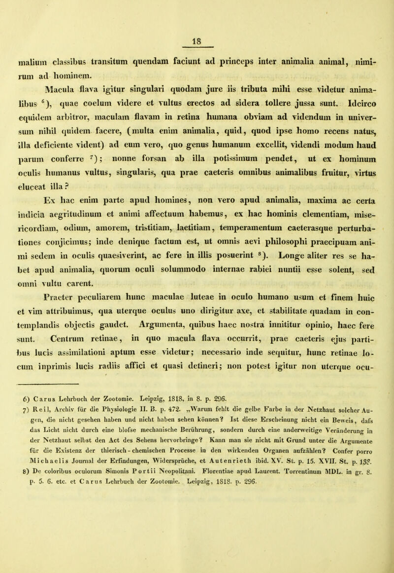 maiium classibus transitum quendam faciunt ad pvinceps inter animalia animal, nimi- rum ad hominem. Macula flava igitur singulari quodam jure iis tributa mihi esse videtur anima- libus ^), quae coelum videre et vuUus erectos ad sidera toUere jussa sunt. Idcirco equidem arbitror, maculam flavam in retina humana obviam ad videndum in univer- sum nihil quidem facere, (muha enim animalia, quid, quod ipse homo recens natus, illa deficiente vident) ad eum vero, quo genus humanum exceliit, videndi modum haud parum conferre ^); nonne forsan ab illa potissinium pendet, ut ex hominum oculis humanus vuitus, singularis, qua prae caeteris omnibus animaiibus fruitur, virtus eluceat illa.^ Ex hac enim parte apud homines, non vero apud animaiia, maxima ac certa indicia aegritudinum et animi afFectuum habemus, ex hac hominis ciementiam, mise- ricordiam, odium, amorem, tristitiam, iaetitiam, temperamentum caeterasque perturba- tiones conjicimus; inde denique factum est, ut omnis aevi phiiosophi praecipuam ani- mi sedem in oculis quaesiverint, ac fere in iiiis posuerint «). Longe aiiter res se ha- bet apud animaiia, quorum oculi soiummodo internae rabiei nuntii esse soient, sed omni vultu carent. Practer pecuiiarem hunc macuiae iuteae in ocuio humano usum et finem huic et vim attribuimus, qua uterque ocuius uno dirigitur axe, et stabilitate quadam in con- tempiandis objectis gaudet. Argumenta, quibus haec nostra innititur opinio, haec fere sunt. Centrum retinae, in quo macuia flava occurrit, prae caeteris ejus parti- bus iucis assimilationi aptum esse videtur; necessario inde sequitur, hunc retinae lo- cum inprimis iucis radiis affici et quasi detineri; non potest igitur non uterque ocu- 6) Carus Lehrbuch der Zootomle. Leipzig, 1818, in 8. p. 296- 7) Reil, Archiv fiir die Phjsiologie IL B. p. 472. „Warum fehlt die gelbe F'arbe iu der Netzhaut solcher Au- gen, die nicht gesehen haben und nicht haben sehen konnen? Ist diese Erscheinung nicht ein Beweis, dafs das Licht nicht durch eine blofse mechanische Beriihrung, sondern durch eine anderweitige Veranderung in der Netzhaut selbst den Act des Sehens hervorbringe? Kann man sie nicht rait Grund unter die Argumente fiir die Existenz der thierisch - cheraischen Processe in den wirkenden Organen aufzahlen? Confer porro Michaelis Jounial der Erfindungen, Widerspriiche, et Autenrieth ibid. XV. St. p. 15. XVII. St. p. 13?. 8) De coloribus oculorum Simonis Portii Neopolitani. Florentiae apud Laurent. Torrentinum MDL. in gr. 8. p. 5. 6. etc. et Carus Lehrbuch der Zootomie. Leipzig, 1818- p. 296-