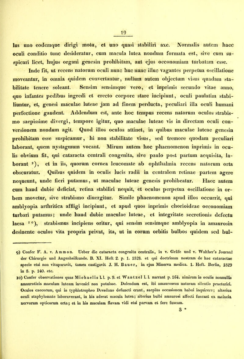 lus uno eodemque dirigi motu, et uno quasi stabiliri axe. Normalis autem haeb oculi conditio tunc desideratur, cum macula lutea nondum formata est, sive cum su- spicari licet, hujus organi genesin prohibitam, aut ejus oeconomiam trtrbatam esse. Inde fit, ut recens natorum oculi nunc huc nunc illuc vagantes perpetua oscillatione moveantur, in omnia quidem convertantur, nuUum autem objectum visus quadam sta- bilitate tenere soleant. Sensim sensimque vero, et inprimis secundo vitae anno, quo infantes pedibus ingredi et erecto corpore stare incipiunt, oculi paulatim stabi- liuntur, et, genesi maculae luteae jam ad finem perducta, peculiari illa oculi humani perfectione gaudent. Addendum est, ante hoc tempus recens natorum oculos strabis- mo saepissime divergi, tempore igitur, quo maculae luteae vis in directam oculi con- versionem nondum agit. Quod illos oculos attinet, in quibus maculae luteae genesin prohibitam esse suspicamur, hi non stabilitate visus, sed tremore quodam peculiari laborant, quem nystagmura vocant. Mirum autem hoc phaenomenon inprimis in ocu- hs obvium fit, qui cataracta centrali congenita, sive paulo post partum acquisita, la- borant ^), et in iis, quorum cornea leucomate ab oplithalmia recens natorum orta obscuratur. Quibus quidem in oculis lucis radii in centralem retinae partem agere nequeunt, unde fieri putamus, ut maculae luteae genesis prohibeatur. Haec autem cum haud dubie deficiat, retina stabiliri nequit, et oculus perpetua oscillatione in or- bem movetur, sive strabismo diuergitur. Simile phaenomenon apud illos occurrit, qui amblyopia arthritica affligi incipiunt, et apud quos inprimis chorioideae oeconomiam turbari putamus; unde haud dubie maculae luteae, et integritate secretionis defectu laesa ^ °), strabismus incipiens oritur, qui sensim sensimque amblyopia in amaurosin desinente oculos vita propria privat, ita, ut in eorum orbitis bulbos quidem sed bul- 9) Confer F. A. v. Ammon. Ueber die cataracta congenita centralls, in v. Grafe und v. Walther's Journal der Chirurgie und Augenheilkunde. B. XI. Heft 2. p. 1. 1828. et qui doctrinara nostram de hac cataractac specie etsi non vituparavit, tamen castigavit J. H. Bauer, ia ejus Minerva medica. 1. Heft. Berlin, 1829 in 8. p. 140. etc. 30) Confer observationes quas Michaelis 1.1. p. 9. et Wantzel 1.1. narrant p. loi. nimirura in oculis nonnullis amauroticis maculam luteara inveniri non potuisse. Dolendum est, ibi amauroseos naturam silentio praeteriri. Oculos caecorum, qui in typhlotropheo Dfesdano defuncti erant, saepius occasionem habui inquireie; alterius oculi staphylomate laboraverant, in his aderat macula lutea; alterius bulbi amaurosi affecti fuerant ex malacia nervorum opticonua orta; et iu his maculam flavam vidi etsi parvara. et fere fuscara. s *