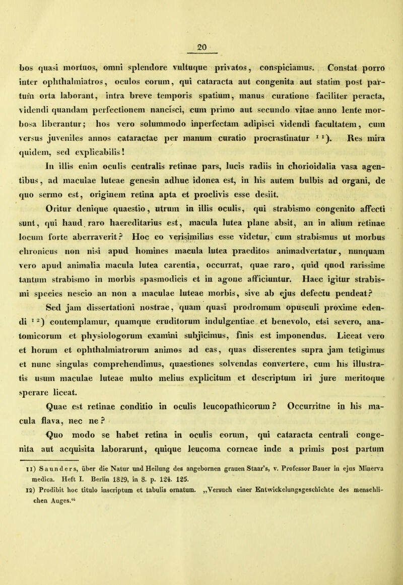 bos quasi moituos, omni splentlore vultuque privatos, conspiciamus. Constat porro inter oplithalmiatros, oculos eorum, qui cataracta aut congenita aut statim post par- tum orta laborant, intra breve temporis spatlum, manus curatione faciliter peracta, videndi quandam perfectionem nancisci, cum primo aut secundo vitae anno lente raor- bosa llberantur; hos vero solummodo inperfectam adipisci videndi facuUatem, cum versus juveniles annos cataractae per manum curatio procrastinatur ^Res mira quidem, sed explicabiiis! In illis enim oculis centralis retinae pars, lucis radiis in chorioidalia vasa agen- tibus, ad maculae luteae genesin adhue idonea est, in his autem bulbis ad organi, de quo sermo est, originem retina apta et prochvis esse desiit. Oritur denique quaestio, utrum in iUis oculis, qui strabismo congenito afFecti sunt, qui haud,raro haereditarius est, macula lutea plane absit, an in alium retinae locum forte aberraverit ? Hoc eo verisimilius esse videtur, cum strabismus ut morbus ehronicus uon nisi apud homines macula lutea praeditos animadvertatur, nunquam vero apud animalia macula lutea carentia, occurrat, quae raro, quid qnod rarissime tantum strabismo in morbis spasmodieis et in agone afficiuntur. Haec igitur strabis- mi species nescio an non a maculae luteae morbis, sive ab ejus defectu pendeat.'* Sed jam dissertationi nostrae, quam quasi prodromnm opusculi proxime eden- di ^ contanplamur, quamque eruditorum indulgjentiae et benevolo, etsi severo, ana- tomicorum et physiologorum examini subjicimus, finis est imponendus. Liceat vero et horum et ophthahniatrorum animos ad eas, quas disserentes supra jam tetigimus et nunc singulas comprehendimus, quaestiones solvendas convertere, cum his illustra- tis usum maculae luteae muUo mehus explicitum et descriptum iri jure meritoque sperare liceat. Quae est retinae condrtio in oculis leucopathicorum ? Occurritne in his ma- cula flava, nec ne ? Quo modo se habet retina in oculis eorum, qui eataracta centraU conge- nita aut acquisita laborarunt, quique leucoma corneae inde a primis post partum 11) Saunders, iiber die Natur und Heilung des angebomen grauen Staar's, v. Profcssor Bauer in ejus Miiierva medica. Heft I. Berlin 1829, in 8. p. 124. 125. 12) Prodibit hoc titulo inscriptum et tabulis ornatum. „Versuch einer Entwickelungsgeschichte des menschli- chen Auges.