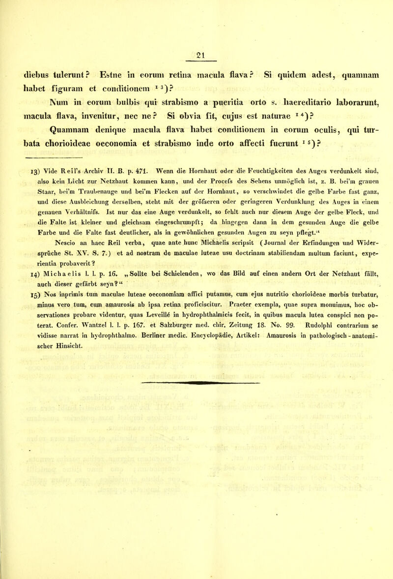 diebus tulerunt? Esstne in eoruni retina macula flava? Si quidem adest, quamnam habet figuram et conditionem ^^)? Num in eoruni bulbis qui strabismo a pueritia orto s. haereditario laborarunt, macula flava, invenitur, nec ne? Si obvia fit, cujus est naturae ^*)? Quamnam denique macula flava habei conditionem in eorum oculis, qui tur- bata chorioideae oeconomia et strabismo inde orto afFecti fuerunt ^ ^)? 13) Vlde Reil's Archiv II. B. p. 471. Wenn die Hornhaut odcr die Feuchtigkeiten des Auges verdunkelt sind, also kein Licht zur Netzhaut kommen kann, und der Procefs des Sehens unmoglich ist, z. B. bei'm grauen Staar, bei'm Traubenauge und bel'm Flecken auf der Hornhaut, so versclmindet die gelbe Farbe fast ganz, und diese Ausbleichung derselben, steht m\t der grofseren oder geringeren Vcrdunklung des Auges in einem genauen Verhaltnifs. Ist nur das eine Auge verdunkelt, so fehlt auch nur diesem Auge der gelbe Fleck, und die Falte ist kleiner und gleichsam eingeschrampft; da hingcgen dann in dem gesunden Auge die gelbe Farbe uiid die Falte fast deutHcher, als in gewohnlichen gesunden Augen zu seyn pflegt. Nescio an haec Reil verba, quae ante hunc Michaelis scripsit (Journal der Erfindungen und Wider- spruche St. XV. S. 7.) et ad nostram de maculae luteae usu doctrinara stabiliendam multum faciunt, expe- rientia probaverit? 14) Michaelis I. I. p. 16. „SolIte bei Schielenden, \vo das Bild auf einen andem Ort der Netzhaut fallt, auch dieser gefarbt seyn? 15) Nos inprimis tum maculae luteae oeconomiara affici putamus, cum ejus nutritio chorioideae morbis turbatur, minus vero tum, cum amaui-osis ab ipsa retina proficiscitur. Praeter exempla, quae supra monuimus, hoc ob- servationes probare videntur, quas Leveill^ in hydrophthalmicls fecit, in quibus macula lutea conspici non po- terat. Confer. Wantzel I. I. p. 167. et Salzburger med. chir. Zeitung 18. No. 99. Rudolphi contrarium se vidisse narrat in hydrophthalmo. Berliner medic. Encyclopadie, Artikel; Araaurosis in pathologisch-anatomi- scher Hinsicht.