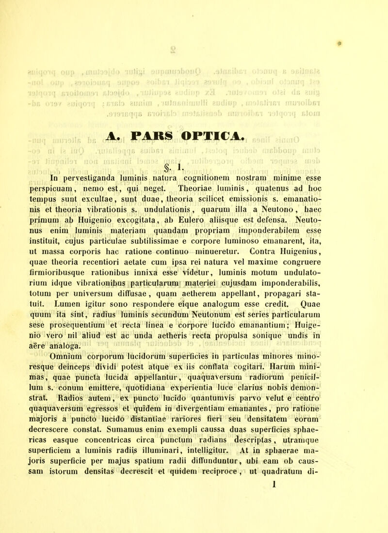 •i'i.']<)i(l ivi.oiioma-i jiJa9i,(io ,•iJJiiup98 feudinp /iuJl* r';;iii!>i o\ii tiu «uiji -iu; 1)19/ --tji-qn j;; ; nitUo 8uniui , 'J0]n<5fiiiiiullf aoUiop , tnoJBJi-ifii rnuioibBi .oiomqqa B'ioiTf>[D moJBjrgaab inu'ioil>in -jylqo-iq j&Joia A. PARS OPTICA., -;; Jiiipaib^i ^ ^ In pervestiganda luminis natura cognitionem nostram minime esse perspicuam, nemo est, qui neget. Theoriae luminis, quatenus ad hoc tempus sunt excultae, sunt duae, theoria scilicet emissionis s. emanatio- nis et theoria vibrationis s. undulationis, quarum illa a Neutono, haec primum ab Huigenio excogitala, ab Eulero aliisque est defensa. Neuto- nus enim luminis materiam quandam propriam impooderabilem esse instituit, cujus particulae subtilissimae e corpore luminoso emanarent, ita, Ht massa corporis hac ratione continuo minueretur. Contra Huigenius, quae theoria recentiori aetate cum ipsa rei natura vel maxime congruere firmioribusque rationibus innixa esse videtur, luminis motum uodulato- rium idque vibrationibus particularum materiei cujusdam imponderabilis, totum per universum difTusae, quam aethereoi appellaot, propagari sta- tuit. Lumen igitur sono respondere eique analogum esse credit. Quae quum ita sint, radius luminis secundum Neutonum est series particularum sese prosequeotium et recta lioea e corpore lucido emanantium; Huige- Dio vero nil aliud est ac uoda aetheris recta propulsa sonique uodis in aere aoaloga. Omnium corporum lucidorum superficies in particulas mioores mino- resque deinceps dividi potest atque ex iis cooflata cogitari. Harum mini- mas, quae puocta lucida appellaotur, quaquaversum radiorum peoicil- lum s. coouoi eoiittere, quotidiaoa experientia luce clarius oobis demon- strat. Radios autem, ex puocto lucido quaotumvis parvo velul e ceotro quaquaversum egressos et quidem in divergentiam emanantes, pro ratione majoris a puncto lucido distaotiae rariores fieri seu deositatem eorum decrescere coostat. Suraaoius eoim exempli caussa duas superficies sphae- ricas easque cooceotricas circa puoctum radiaos descriptas, utraoique superficiem a luminis radii,s illumioari, ioteiligitur. At io sphaerae ma- joris superficie per majus spatium radii difFuoduotur, ubi eam ob caus- sam istorum densitas decrescit et quidem reciproce , ut quadratura di-