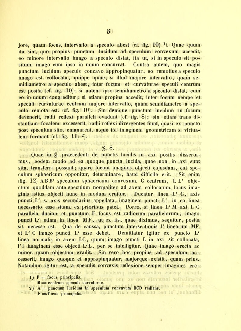 6 jore, quam focus, intervallo a speculo abest (cf. fig. 10) ^). Quae quutn ita sint, quo propius punctum lucidum ad speculum convexum accedit, eo minore intervallo imago a speculo distat, ita ut, si in speculo sit po- situm, imago cum ipso in unum concurrat. Contra autem, quo magis punctum lucidum speculo concavo appropinquatur, eo remotius a speculo imago est collocata, quippe quae, si illud majore intervallo, quam se- midiametro a speculo abest, inter focum et curvaturae speculi centrum est posita (cf. fig. 10); si autem ipso semidiametro a speculo distat, cum eo in unum congreditur; si etiam propius accedit, inter focum nempe et speculi curvaturae ceutrum raajore intervallo, quam semidiametro a spe- culo remota est. (cf. fig. 10). Sin denique punctum lucidum in focum devenerit, radii reflexi paralleli evadunt (cf. fig. 8); sin etiara trans di- stantiam focalem excesserit, radii reflexi divergentes fiunt, quasi ex puncto post speculum sito, emanarent, atque ibi imaginem geometricam s. virtua- lem formant (cf. fig. 11) ^). n^v.;; ui; Quae in §. praecedenti de punctis lucidis in axi positis disserui- mus, eodem modo ad ea quoque puncta lucida, quae non in axi sunt sita, transferri possunt; quare locum imagiuis objecti cujusdam, cui spe- culum sphaericum opponitur, determinare, haud difficile erit. Sit enim (fig. 12) ABB' speculum sphaericum convexum, C centrum, L L' obje- ctum quoddam ante speculum normaliter ad axem collocatum, locus ima- glnis istius objecti hunc in modum eruitur. Ducatur linea L' C, axis puncti V s. axis secundarius appellata, imaginem puncti L' in ea linea necessario esse sitam, ex prioribus patet. Porro, si linea L' M axi L G parallela ducitur et punctum F focus est radiorum parallelorum, imago puncti L' etiara iu linea MF, ut ex iis, quae diximus, sequitur, posita sit, necesse est. Qua de caussa, punctum intersectionis 1' linearum MF et L' C imago puncti L' esse debet. Demittatur igitur ex puncto L' linea normalis in axem LC, quum imago puncti L in axi sit collocata, l'I imaginem esse objecti L'L, per se intelligitur. Quae imago erecta ac minor, quam objectum evadit. Sin vero hoc propius ad speculum ac- cesserit, imago quoque ei appropinquatur, majorque existit, quam prius. Notandum igitur est, a speculis convexis reflexione semper imagines ere- > 8. »ilfl8 1) F = M 2) A F fociis principalis. centrutn speculi curvaturae. : punctum lucidum in speculum concavum BCD radians. focus principalis.