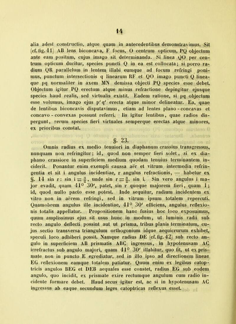 alia adest constructio, atque quam in antecedentibus denionstravimus. Sit (cf.fig. 41) AB lens biconcava, F focus, 0 cenlrum opticum, PQ objectum ante eam positum, cujus imago sit determinanda. Si Jinea QO per cen- trum opticum ducitur, species puncti Q in ea est collocala; si porro ra- dium QR parallelum in lentem illabi eumque ad focum refringi poni- mus, puuctum intersectionis q linearum RF et QO imago puncti Q linea- que pq normaliter in axem MN demissa objecli PQ species esse debet. Objectum igitur PQ erectum alque minus refractione depingitur ejusque species baud realis, sed virtualis existit. Eadem ratione, si pq objectum esse volumus, imago ejus p'q' erecta atque minor delineatur. Ea, quae de lentibus biconcavis disputavimus, etiam ad lentes plano - concavas et concavo - convexas possunt referri. lis igitur lentibus, quae radios dis- pergunt, rerum species fieri virtuales semperque erectas atque minores, ex prioribus conslat. $■ 23. Omnis radius ex medio tenuiori in diaphanum crassius transgressus, nunquam non refringitur; id, quod non semper fieri solet, si ex dia- phano crassiore in superficiem medium quodam tenuius terminantem in- ciderit. Ponantur enim exempli caussa aer et vitrum intermedia refrin- gentia et sit i angulus incidentiae, r angulus refractionis, — habetur ex §. 14 sin r: sin unde sin rrr|^. sin i. Sin vero angulus i ma- jor evadit, quam 41° 30', patet, sin r quoque majorem fieri, quam 1; id, quod nullo pacto esse potest. Inde sequitur, radium incidentem ex vitro non in aerem refringi, sed in vitrum ipsum totalem repercuti. Quamobrem angulus ille incidentiae, 41° 30' efficiens, angulus reflexio- nis totalis appellatur. Proposilionem hanc fusius hoc loco exposuimus, quum amplissimus ejus sit usus hunc in modum, ut luminis radii sub recto angulo deflecti possint aut ut prisma, tribus planis terminatum, cu- jus sectio transversa triangulum orthogonium idque aequicrurum exhibet, speculi loco adhiberi possit. Namque radius DE (cf. fig. 42) sub recto an- gulo in superficiem AB prismatis ABG ingressus, in hypotenusam AG irrefractus sub angulo majori, quam 41° 30' illabilur, quo fit, ut ex pris- mate non in puncto E egrediatur, sed in illo ipso ad directionem lineae EG reflexionem eamque totalem patiatur. Quum enim ex legibus catop- tricis angulos BEG et DEB aequales esse constet, radius EG sub eodem angulo, quo incidit, ex prismate exire rectumque angulum cum radio in- cidenle formare debet. Haud secus igitur est, ac si in hypotenusam AG ingressus ab eaque secundum leges catoptricas reflexus esset. .