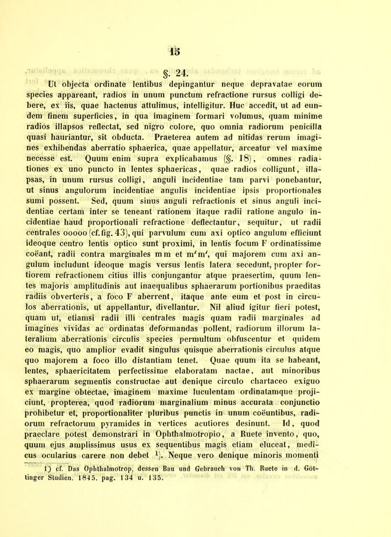 §. 24. Ut objecta ordinate lentibus depinganlur neque depravatae eoium species appareant, radios in unum punctum refractione rursus colligi de- bere, ex iis, quae hactenus attulimus, intelligitur. Huc accedit, ut ad eun- dem finem superficies, in qua imaginem formari volumus, quam minime radios illapsos reflectat, sed nigro colore, quo omnia radiorom penicilla quasi hauriantur, sit obducta. Praeterea autem ad nitidas rerum imagi- Des exhibendas aberratio sphaerica, quae appellatur, arceatur vel maxime necesse est. Quum enim supra explicabamus (§. 18), omnes radia- tiones ex uno puncto in lentes sphaericas, quae radios colligunt, illa- psas, in unum rursus colligi, anguli incidentiae tam parvi ponebantur, ut sinus angulorum incidentiae angulis incidentiae ipsis proportionales sumi possent. Sed, quum sinus anguli refractionis et sinus anguli inci- dentiae certam inter se teneant rationem itaque radii ratione angulo in- cidentiae haud proportionali refractione deflectantur, sequitur, ut radii centrales 00000 (cf.fig. 43), qui parvulum cum axi optico angulum efficiunt ideoque centro lenlis optico sunt proximi, in lentis focum F ordinatissime coeant, radii contra marginales mm et m'm', qui majorem cum axi an- gulum includunt ideoque magis versus lentis latera secedunt, propter for- tiorem refractionem citius illis conjungantur atque praesertim, quum len- tes majoris amplitudinis aut inaequalibus sphaerarum portionibus praeditas radiis obverteris, a foco F aberrent, itaque ante eum et post in circu- los abenationis, ut appellantur, divellantur. Nil aliud igitur fieri potest, quam ut, etiamsi radii illi centrales magis quam radii marginales ad imagines vividas ac ordinatas deformandas pollent, radiorum illorum la- teralium aberrationis circulis species permultum obfuscentur et quidem eo magis, quo amplior evadit singulus quisque aberrationis circulus atque quo majorem a foco illo distantiam tenet. Quae quum ita se habeant, lentes, sphaericitatem perfectissime elaboratam nactae, aut minoribus sphaerarum segmentis constructae aut denique circulo chartaceo exiguo ex margine obtectae, imaginem maxime luculentam ordinatamque proji- ciunt, propterea, quod radiorum marginalium minus accurata conjunctio prohibetur et, proportionaliter pluribus punctis in unum coeuntibus, radi- orum refractorum pyramides in vertices acutiores desinunt. Id, quod praeclare potest demonstrari in Ophthalmotropio, a Ruete invento, quo, quum ejus amplissimus usus ex sequentibus magis etiam eluceat, medi- cus ocularius carere non debet ^). Neque vero denique minoris momenti 1) cf. Das Oplithalmotrop, dessen Bau und Gebrauch von Th. Ruete in d. Got- tinger Studien. 184 5. pag. 134 u. 135.