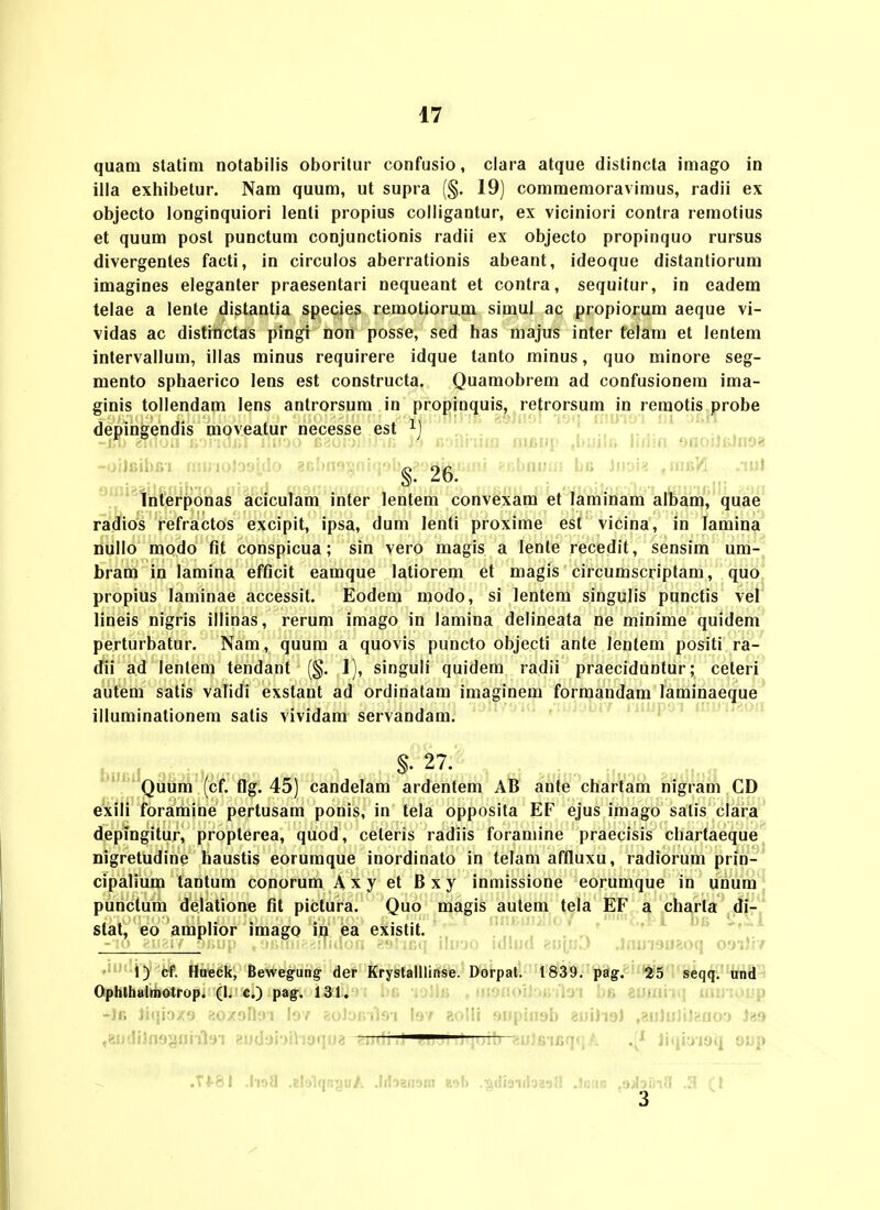 quam statim notabilis oboritur confusio, ciara atque distincta imago in iiia exhibetur. Nam quum, ut supra (§. 19) commemoraviraus, radii ex objecto longinquiori lenti propius colligantur, ex viciniori contra remotius et quum post punctum conjunctionis radii ex objecto propinquo rursus divergentes facti, in circulos aberrationis abeant, ideoque distantiorum imagines eleganter praesentari nequeant et contra, sequitur, in eadem telae a lente distantia species remotiorum simul ac propiorum aeque vi- vidas ac distinctas pingi non posse, sed bas majus inter telam et lentem intervallum, illas minus requirere idque tanto minus, quo minore seg- mento sphaerico lens est constructa. Quamobrem ad confusionem ima- ginis tollendam lens antrorsum in propinquis, retrorsum in reraotis probe depingendis mpveatur necesse est -oiJBibfii nnJioJoaido 8(;bnosni(j9bg?o^^i;mi ?f.bDiJixi bu Jnoi? ,iafiYi .lui Interponas aciculam inter lentem convexam et laminam alham, quae radios refractos excipit, ipsa, dura lenti proxirae est vicina, in lamina nullo modo flt conspicua; sin vero raagis a lenle recedit, sensim um- bram in lamina efflcit eamque latiorem et magis circumscriptam, quo propius laminae accessit. Eodem raodo, si lentem singulis punctis vel lineis nigris illinas, rerum imago in lamina delineata ne minirae quidera perturbatur. Nam, quum a quovis puncto objecti ante lentera positi ra- dii ad lentem tendant (§. 1), singuli quidera radii praeciduntur; ceteri autem satis validi exstant ad ordinatam imaginera formandam laminaeque illuminationera salis vividam servandam. ^.-r 27. ^,,,. Quum (cf. ffgi 45) candelam ardentem AB anfe chartara nigrara CD exili foraraine pertusam ponis, in tela opposita EF ejus imago salis clara depingitur, propterea, quod, ceteris radiis foramine praecisis chartaeque nigretudine haustis eorumque inordinato in telam affluxu, radiorum prin- cipalium tantura conorum Axy et Bxy inmissione eorumque in unum punclum delatione flt pictura. Quo magis autem tela EF a charta di- stat, eo amplior iraago in ea existit. ■ Mud ■<'M\yiJ .)nui9ii%oq 0'Ji)r/ 1) cf. Hueck, Bewegung der KryslalUinse. Dorpatl''H'8lii*.^age!t%l3nfyiq^'M^^ft^ Ophthalmotrop. (I. c.) pag. 131. s i jiG iojliJ , fJOtioiJjr, rioi bfi tutain\ uunoup -■i' ' -.y .Vv! i'>' '^ri: Misb euiJioJ ,8u]iJJi)feoo') J29 ,8udiJn9§nnloi f!i)dji)fl!t)fjw* —— ifiqqA Jiqioidq oop .T*-81 .lio{| .glalqBguA .hljauaiu aali .giiiaiiiaaafl .Iciig .sjJottia .3 (l