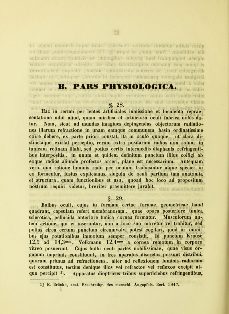 ,/ib , . ■• >-.Miij;f!(ni B. PARs PiiYsioi-oGip.4;::r,: §. 28. ' Hac iu rerum per leutes artiOciales inmissione et luculenta reprae^ sentatione nitiil aliud, quam miriflca et artiflciosa oculi fabrica nobis da- tur. Nam, sicut ad mundas imagines depingendas objectorum radiatio- nes illarum refractione in unam eamque communem basin ordinatissime coYre debere, ex parte priori constat, ita in oculo quoque, ut clara di- stinctaque existat perceptio, rerum extra positarum radios non solum in tunicam retinam illabi, sed potius certis intermediis diaphanis refringenti- bus interpositis, in unum et quidem deflnitum punctum illius colligi ab eoque radios aliunde profectos arceri, plane est necessarium. Antequam vero, qua ratione luminis radii per oculum traducantur atque species in eo formentur, fusius explicamus, singula de oculi partium tam anatomia et structura, quam functionibus et usu, quoad hoc loco ad propositum nostrum requiri videtur, breviter praemittere juvabit. §. 29. Bulbus oculi, cujus in formam certae formae geometricae haud quadrant, capsulam refert membranosam, quae opaca posteriore tunica sclerotica, pellucida anteriore tunica cornea formatur. Musculorum au- tem actione, qui ei inseruntur, non a loco suo movetur vel trahitur, sed potius circa certum punctum circumvolvi potest cogitari, quod in omni- bus ejus rotationibus immotum semper consistit. Id punctum Krause 12,2 ad 14,3, Volkmann l^,^'' a cornea remotum in corpore^ vitreo posuerunt. Cujus bulbi oculi partes nobilissimae, quae visus or- ganum imprimis constituunt, in tres aparatus discretos possunt distribui» quorum primus ad refractionem , alter ad reflexionem luminis radiorum est constitutus, tertius denique illos vel refractos vel reflexos excipit at- que percipit i). Apparatus dioptricus tribus superflciebus refringentibus» 1) E. Brucke, anat. Beschreibg. des menschl. Augapfels. Berl. 1847.