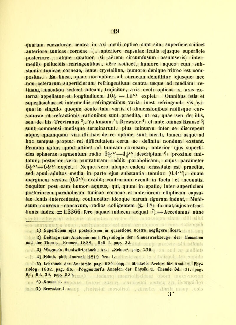 ote quarum curvaturae cenlra in axi oculi optico sunt sita, superficie scilicet anteriore tunicae corneae ^), anteriore capsulae lentis ejusque superficie posteriore, atque quatuor (si aerem circumfusum assumseris) inter- jnediis peilucidis refringentibus, aere scilicet, humore aqueo cum sub- stantia tunicae corneae, lente crystallina, bumore denique vitreo est com- positus. Ea linea, quae normaliter ad corneam demittitur ejusque nec non ceterarum superficierum refringentium centra usque ad mediam re- tinam, maculam scilicet luteam, trajicitur, axis oculi opticus s. axis ex- terna appellatur et longitudinem lO^ — 11' explet. Omnibus istis et superficiebus et intermediis refringentibus varia inest refringendi vis ea- que in singulo quoque oculo tam variis et dimensionibus radiisque cur- vaturae et refractionis rationibus sunt praedita, ut ea, quae seu de illis, seu de his Treviranus % Volkmann ^), Brewsteret ante omnes Krause sunt commensi metisque terminarunt, plus minusve inter se discrepent atque, quamquam viri illi hac de re optime sunt meriti, tamen usque ad hoc tempus propter rei difficultatem certa ac definita nondum exstent. Primum igitur, quod attinet ad tunicam corneam, anterior ejus superfi- cies sphaerae segmentum radio 3|^'—4^' descriptum proxime imi- tatur; posterior vero curvaturam reddit parabolicam, cujus parameter 5|^'—6^' explet. Neque vero ubique eadem crassitate est praedita, sed apud adultos media in parte ejus substantia tenuior (0,4'), quam marginem versus (0,5') evadit; contrarium evenit in foetu et neonatis. Sequitur post eam humor aqueus, qui, quum in spatio, inter superficiem posteriorem parabolicam tunicae corneae et anteriorem ellipticam capsu- lae lentis intercedente, contineatur ideoque earum figuram induat, Meni- scum convexo - concavum, radios colligentem (§. 18) format,cujus refrac- tionis index =r 1,3366 fere aquae indicem aequat ^j.— Accedamus nunc _ ,4) Superficiem ejus posleriorem in quaestione nostra negligere liceat. 2) Beitrag-e zur Anatomie und Physiologie der Sinneswerkzeuge der Menschen und der Thiere. Bremen 1828. Heft I. pag. 22. 3) Wagner's Handworterbuch. Art: «Sehen. pag. 270. iii;!-: 4) Edinb. phil. Journal. 1819 Nro. I. -lir^^UU' 5) Lehrbuch der Anatomie pag. 520 seqq. Meckers Archiv fiir Anat. u. Phy- siolog. 1832. pag. 86. Poggendorfs Annalen der Physik u. Chemie Bd. 31. pag. 93; Bd. 39. pag. 529. ,-ju:.., : . . / > , : 6) Krause L c. .j-^ gu?.!»: afjhBi} 817 ibn9§oii'J;n