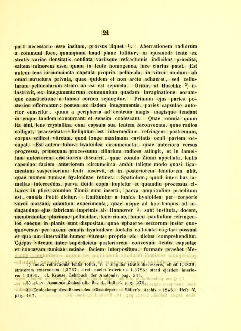 parti necessario esse insitatu, prorsus Jiquet i), Aberrationem radiorum a communi foco, quamquam haud plane tollitur, in ejusmodi lente ex stratis variae densitatis conflata variisque refractionis indicibus praedita, saitem minorem esse, quam in lente homogenea, luce clarius patet. Est autem lens circumcincta capsula propria, pellucida, in vitrei modum ab omni structura privata, quae quidem ei non arcte adhaeret, sed cellu- larum pellucidarum stralo ab ea est sejuncta. Oritur, ut Huschke ii_ lustravit, ex integumentorum communium quadam invaginatione eorum- que constrictione a tunica cornea sejungitur. Primum ejus paries po- sterior efformatur : postea ex iisdem integumentis, paries capsulae ante- rior enascitur, quum a peripheria ad centrum magis magisque tendant in eoque tandem concurrant et sensim coalescant. Quae omnia quum ita sint, lens crystallina cum capsula sua lentem biconvexam, quae radios colligat, praesentat.— Beliquum est intermedium refringens postremum, corpus scilicet vitreum, quod longe maximam cavitatis oculi partem oc- cupat. £st autem tunica hyaloidea circumcincta, quae anteriora versus progressa, priusquam processuum ciliarium radices attingit, et in lamel- lam anteriorem crassiorem discurrit, quae zonula Zinnii appellata, lentis capsulae faciem anteriorem circumcirca ambit talique modo quasi liga- mentum suspensorium lenti inservit, et in posteriorem tenuiorem abit, quae nomen tunicae hyaloideae retinet. Spatiolum, quod inter has la- mellas intercedens, parva fluidi copia impletur et quamdiu processus ci- liares in plicis zonulae Zinnii sunt inserti, parva amplitudine praeditum est, canalis Petiti dicitur. Emittuntur a tunica hyaloidea per corporis vitrei massam, quantum experimenta, quae usque ad hoc tempus ad in- dagandam ejus fabricam imprimis ab Hannover 3) sunt instituta, docent, -membranulae plurimae pellucidae, tenerrimae, lumen paullulum refringen- tes eaeque in planis sunt dispositae, quae sphaerae sectorum instar quo- -quoversus per axem canalis hyaloideae foetalis collocata cogitari possunt et quo um inlervallis humor vitreus proprie sic dictus comprehenditur. Corpus vitreum inter superficiem posteriorem convexam lentis capsulae et concavam tunicae retinae faciem interpositum, formam praebet Me- -^fl ifi^^ Index refractionis lenlis totiiis, si a sing-iilis slratis (liscesseris, efficit 1,3839; stratorum externorum 1,3767; slrati nuclei cxterioris 1,3786; strati ejusdem interio- ris 1,3999. cf. Krause, Lehrbuch der Anatomie. pag. 544, -91 ly^?) cf. V. Ammon's Zeitschrift. Bd. 4. Heft 3. pag. 279. -i!if:>-3) Entdeckung des Baues des Glaskorpers. Miiller's Archiv. 1845, Heft V. pag. 467. • >j MnJ. .'j .i tiA.-.nc, jji .^uq .oi- i .oiuoi.iii .'.lijiz. ii'.iiiy