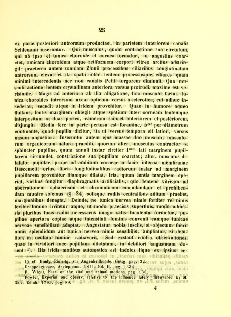 ex parte posteriori antrorsum productae, in parietem interiorem canaiis Schlemmii inseruntur. Qui rausculus, quum contractione sua circuilum, qui ab ipso et tunica choroide et cornea formatur, in angustius coar- ctet, tunicam choroidem atque retiformem corpori vitreo arctius adstrin- git; praeterea autera zonulam Zinnii processibus ciliaribus conglutinatam antrorsum elevat et ita spatii inter lentem processusque ciliares quam minimi intercedentis nec non canahs Petiti turgorem diminuit. Qua mu- sculi actione lentem crystallinam anteriora versus protrudi, maxime est ve- risimile. Magis ad anteriora ab illa alligatione, hoc musculo facta, tu- nica choroides introrsum axem opticum versus a sclerotica, cui adhuc in- sederat, secedit atque in Iridem provehitur. Quae in humore aqueo fluitans, lentis marginem oblegit atque spatium inter corneam lentemque interpositum in duas partes, cameram scilicet anteriorem et posteriorem, disjungit. Media fere in parte pertusa est foramine, 5' per diametrum conlinente, quod pupilla dicitur, ita ut versus tempora sit latior, versus nasum angustior. Inseruntur autem ejus massae duo musculi, musculo- rum organicorum natura praediti, quorum alfer, musculus contractor s. sphincter pupillae, quum annuli instar circiter 1 lati marginem pupil- larem circumdet, constrictione sua pupillam coarctat; alter, rausculus di- latator pupillae, prope ad ambitum corneae a facie interna membranae Descemetii ortus, fibris longitudinalibus radiorum instar ad marginem pupillarera provehitur illamque dilatat. Iris, quum lentis marginem ope- riat, vicibus fungitur diaphragmatis artificialis, quo lentem vitream ad aberrationem sphaericam et chroraaticam emendandara et prohiben- dara munire solemus (§. 24) solisque radiis centralibus aditum praebet, marginalibus denegat. Deinde, ne tunica nervea nimis fortiter vel nimis leviter lumine irritetur atque, ut raodo praecisis superfluis, modo admis- sis pluribus lucis radiis necessariis imago satis luculenta formetur, pu- pillae apertura copiae atque intensitali luminis convenit eamque tunicae nerveae sensibilitati adaptat. Angustatur nobis insciis, si objectum fuerit nirais splendidura aut tuuica nervea nimis sensibilis; ampliatur, si debi- liori in oculum lumine radiaverit. Sed exstant contra observationes, quae in vividiori luce pupillam dilatatara, in debiliori angustatara do- cent ^). His iridis raotibus automatica est indoles iique ex ipsius ce- ^—^— ■ juki^ii, . ■i^o^i! 1) cf. Himly, Einleilg-. zur Augenheilkunde. Galtg-. pag. S^i^j-jsY ai)j_yo ,gt(nfii ,,,Grappengiesser, Asclepieion. 1811. Bd. II. pag. 1334. . ... . R. WhyU, Essai on the vital and animal motions. pag. 130. '^^owler, Experini. and observ. relative to Ihe influenice lately discoVered by M. Galv. Edinb. 1793. pag. 88. ■ ■ ''^^ ■■■ - ' -  '^' r'i'''i^-'