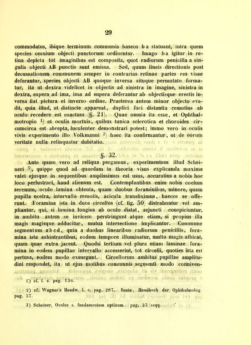 commodalus, ibique terminum communis baseos b a statuant, intra quem species omnium objecti punctorum ordinentur. Imago ba igitur in re- lina depicla tot imaginibus est composita, quot radiorum peniciila a sin- guiis objecli AB punctis sunt emissa. Sed, quum lineis direclionis post decussationem communem semper in contrarias retinae partes res visae deferantur, species objecti AB quoque inversa situque permutalo forma- tur, ita ut dextra videlicet in objectis ad sinistra in imagine, sinistra in dextra, supera ad ima, ima ad supera deferantur ab objectisque ereclis in- versa fiat pictura et inverso ordine. Praeterea autem minor objecto eva- dit, quia illud, ut distincle appareat, duplici foci distantia remotius ab oculo recedere est coactum (§. 21). Quae omnia ila esse, et Ophtbal- motropio et oculis mortuis, quibus tunica sclerotica et choroides cir- cumcirca est abrepta, luculenter demonstrari potest; immo vero in oculis vivis experimento illo Volkmanni ^) haec ita contirmantur, ut de eorum veritate nulla relinquatur dubitatio. §. 32. Ante quam vero ad reliqua pergamus, experimentum illud Schei- neri ^), quippe quod ad quaedam in theoria visus explicanda maxime valet ejusque in sequentibus amplissimus est usus, accuratius a nobis hoc loco perlustrari, haud alienum est. Contemplantibus enim nobis coelum serenum, oculo lamina obteuta, quam duobus foraminibus, minore, quam pupilla nostra, intervallo remotis, acicula transfiximus, haecce se offe- runl. Foramina ista in duos circellos (cf. fig. 50) distrahuntur vel am- pliantur, qui, si lamina longius ab oculo distat, sejuncti conspiciuntur, in ambitu autem se invicem perstringunt atque etiam, si propius illa magis magisque adducitur, mutua intersectione implicantur. Commune segmentum abcd, quia a duobus linearibus radiorum penicillis, fora- mina ista subintrantibus, eodem tempore illuminatur, multo magis albicat, quam quae extra jacent. Quodsi tertium vel plura etiam laminae fora- mina in eodem pupillae intervallo accesserint, tot circelli, quoties ista est perlusa, eodem modo exsurgunt. Circellorum ambitus pupillae amplitu- dini respondel, ita ut ejus motibus communis segnienti modo conniven- ' ' 1) cf. 1. c. pag. 136. 2) cf. Wagner s Haridw. I. c. pag. 287. liuele, Haudbuch der Ophllialijiolog.