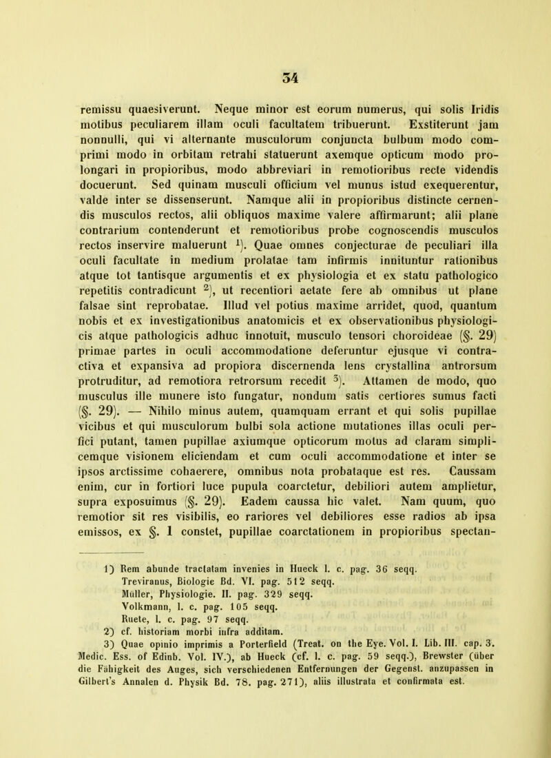 remissu quaesiverunt. Neque minor est eorum numerus, qui solis Iridis motibus peculiarem illam oculi facultatem tribuerunt. Exstiterunt jam nonnulli, qui vi alternante musculorum conjuncta bulbum modo com- primi modo in orbitam retrahi statuerunt axemque opticum modo pro- longari in propioribus, modo abbreviari in remotioribus recte videndis docuerunt. Sed quinam musculi offlcium vel munus istud exequerentur, valde inter se dissenserunt. Namque alii in propioribus distincte cernen- dis musculos rectos, alii obliquos maxime valere afflrmarunt; alii plane contrarium contenderunt et remotioribus probe cognoscendis musculos rectos inservire maluerunt ^). Quae omnes conjecturae de peculiari illa oculi facultate in medium prolatae tam infirmis innituntur ralionibus atque tot tantisque argumentis et ex physiologia et ex statu pathologico repetitis contradicunt ^), ut recentiori aetate fere ab omnibus ut plane falsae sint reprobatae. Illud vel potius maxime arridet, quod, quantum nobis et ex investigationibus anatomicis et ex observationibus physiologi- cis atque pathologicis adhuc innotuit, musculo tensori choroideae (§. 29) primae partes in oculi accommodatione deferuntur ejusque vi contra- ctiva et expansiva ad propiora discernenda lens crystallina antrorsum protruditur, ad remotiora retrorsum recedit ^). Attamen de modo, quo musculus ille munere isto fungatur, nondum satis certiores sumus facti (§. 29). — Nihilo minus aulem, quamquam errant et qui solis pupillae vicibus et qui musculorum bulbi sola actione mutationes illas oculi per- fici putant, tamen pupillae axiumque opticorum motus ad claram simpli- cemque visionem eliciendam et cum oculi accommodatione et inter se ipsos arctissime cohaerere, omnibus nota probataque est res. Caussam enim, cur in fortiori luce pupula coarctetur, debiliori autem amplietur, supra exposuimus (§. 29). Eadem caussa hic valet. Nam quum, quo remotior sit res visibilis, eo rariores vel debiliores esse radios ab ipsa emissos, ex §. 1 constet, pupillae coarctalionem in propioribus spectau- 1) Rem abunde Iractalam invenies in Hueck 1. c. pag. 36 seqq. Treviranus, Biologie Bd. VI. pag. 512 seqq. Miiller, Physioiogie. II. pag. 329 seqq. Volkmann, 1. c. pag. 105 seqq. Ruete, 1. c. pag. 97 seqq. 2) cf. historiam morbi infra additam. 3) Quae opinio imprimis a Porterfield (Treat. on the Eye. Vol. I. Lib. III. cap. 3. Medic. Ess. of Edinb. Vol. IV.), ab Hueck (cf. I. c. pag. 59 seqq.), Brewster (uber die Fahigkeit des Auges, sich verschiedenen Enlfernungen der Gegenst. anzupassen in Gilbert's Annalen d. Physik Bd. 78. pag. 271), aliis illustrala et confirmata est.