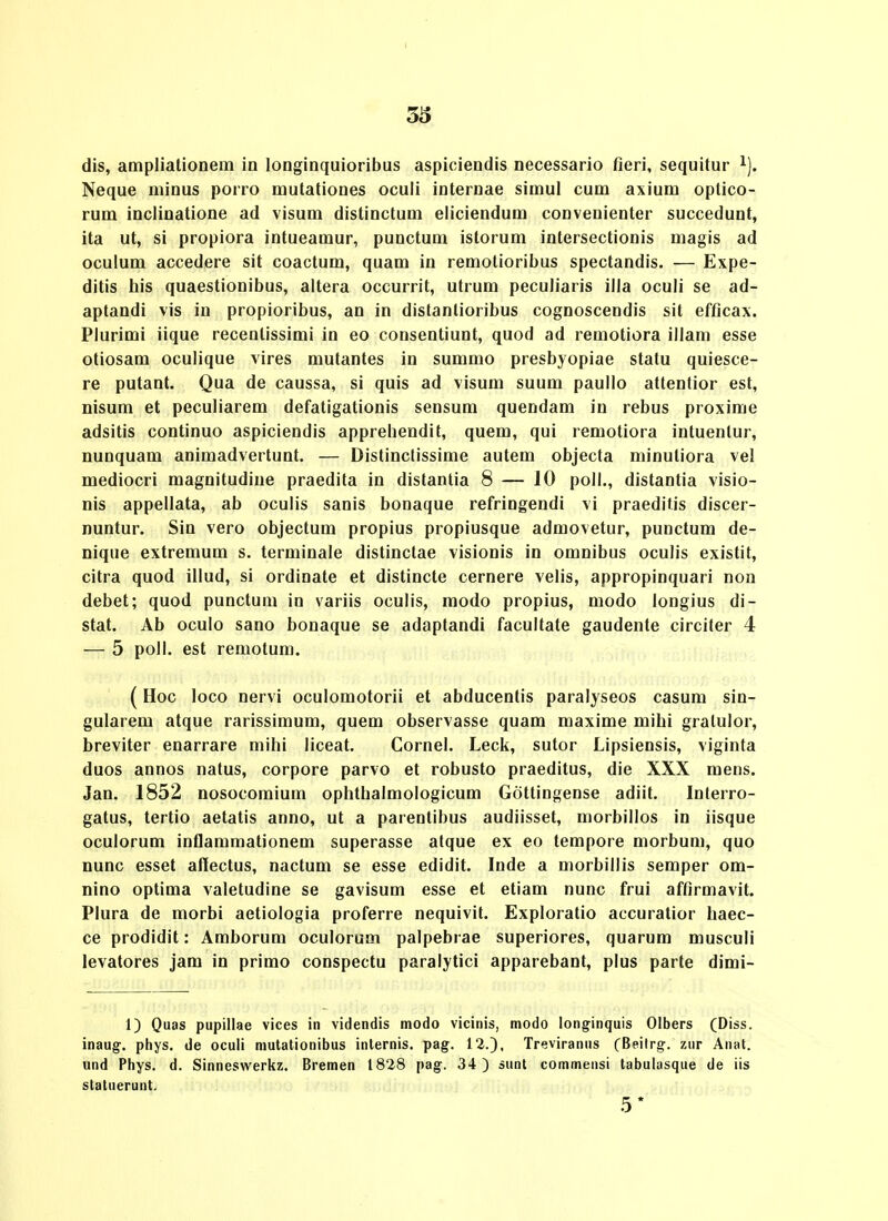 Neque minus porro mutationes oculi internae simul cum axium optico- rum inclinatione ad visum distinctum eliciendum conveuienter succedunt, ita ut, si propiora intueamur, punctum istorum intersectionis magis ad oculum accedere sit coactum, quam in remotioribus spectandis. — Expe- ditis his quaestionibus, altera occurrit, utrum peculiaris illa oculi se ad- aptandi vis in propioribus, an in distantioribus cognoscendis sit efficax. Plurimi iique recentissimi in eo consentiunt, quod ad remotiora illam esse otiosam oculique vires mutantes in summo presbyopiae statu quiesce- re putant. Qua de caussa, si quis ad visum suum paullo attentior est, nisum et peculiarem defatigationis sensum quendam in rebus proxime adsitis continuo aspiciendis apprebendit, quem, qui remotiora intuentur, nunquam animadvertunt. — Distinctissime autem objecta minutiora vel DQediocri magnitudiue praedita in distanlia 8 — 10 poll., distantia visio- nis appellata, ab oculis sanis bonaque refringendi vi praeditis discer- nuntur. Sin vero objectum propius propiusque admovetur, punctum de- nique extremum s. terminale distinctae visionis in omnibus oculis existit, citra quod illud, si ordinate et distincte cernere velis, appropinquari non debet; quod punctum in variis oculis, modo propius, modo longius di- stat. Ab oculo sano bonaque se adaptandi facultate gaudente circiter 4 — 5 poll. est remotum. (Hoc loco nervi oculomotorii et abducentis paralyseos casum sin- gularem atque rarissimum, quem observasse quam maxime mihi gratulor, breviter enarrare mihi liceat. Cornel. Leck, sutor Lipsiensis, viginta duos annos natus, corpore parvo et robusto praeditus, die XXX mens. Jan. 1852 nosocomium ophthalmologicum Gottingense adiit. Interro- gatus, tertio aetatis anno, ut a parentibus audiisset, morbillos in iisque oculorum inflararaationem superasse atque ex eo terapore morbum, quo nunc esset afiectus, nactum se esse edidit. Inde a morbillis semper om- nino optima valetudine se gavisum esse et etiam nunc frui affirmavit. Plura de morbi aetiologia proferre nequivit. Exploratio accuratior haec- ce prodidit: Araborura oculorura palpebrae superiores, quarura musculi levatores jam in primo conspectu paralytici apparebant, plus parte dimi- n Quas pupillae vices in videndis modo vicinis, modo longinquis Olbers (Diss. inaug, phys. de oculi mutationibus inlernis. pag. 12.), Treviranus (Beilrg:. zur Anat. und Phys. d. Sinneswerkz. Bremen 1828 pag. 34) sunt commensi tabulasque de iis statuerunt. 5*