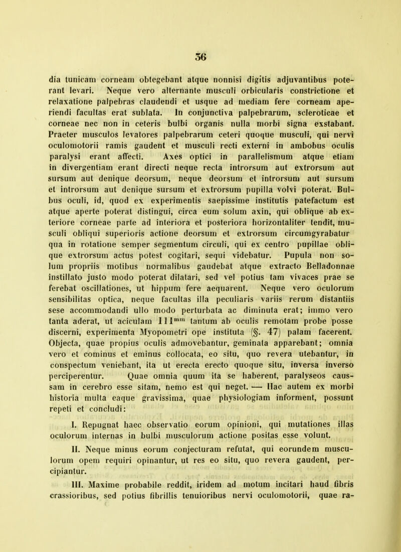 dia tunicam corneam obtegebant atque nounisi digitis adjuvantibus pote- rant levari. Neque vero alternante musculi orbicularis constrictione et reiaxatione palpebras claudendi et usque ad mediam fere corneam ape- riendi facultas erat sublata. In conjunctiva palpebrarum, scleroticae et corneae nec non in ceteris bulbi organis nulla morbi signa exstabant. Praeter musculos levatores palpebrarum ceteri quoque musculi, qui nervi oculomotorii ramis gaudent et musculi recti externi in ambobus oculis paralysi erant aCrecti. Axes optici in parallelismum atque etiam in divergenliam erant directi neque recta introrsum aut extrorsum aut sursum aut denique deorsum, neque deorsum et introrsum aut sursum et introrsum aut denique sursum et extrorsum pupilla volvi poterat. Bul- bus oculi, id, quod ex experimenlis saepissime institulis patefactum est atque aperte poterat distingui, circa eum solum axin, qui oblique ab ex- teriore corneae parte ad interiora et posteriora horizonlaliter tendit, mu- sculi obliqui superioris actione deorsum et extrorsum circumgyrabatur qua in rotatione semper segmentum circuli, qui ex centro pupillae obli- que extrorsum actus potest cogitari, sequi videbatur. Pupula non so- lum propriis molibus normalibus gaudebat atque extracto Belladonnae instillato justo modo poterat dilatari, sed vel potius tam vivaces prae se ferebat oscillationes, ut hippum fere aequarent. Neque vero oculorum sensibilitas optica, neque facultas illa peculiaris variis rerum distantiis sese accommodandi ullo modo perturbata ac diminuta erat; inimo vero tanta aderat, ut aciculara 111' tantum ab oculis remotam probe posse discerni, experiraenta Myopometri ope institula (§. 47) palam facerent. Objecta, quae propius oculis admovebantur, geminata apparebant; omnia vero et cominus et eminus collocata, eo situ, quo revera utebantur, in conspectum veniebant, ita ut erecla erecto quoque situ, inversa inverso perciperenlur. Quae omnia quura ita se haberent, paralyseos caus- sam in cerebro esse sitam, nemo est qui neget. — Ilac autem ex morbi historia multa eaque gravissima, quae physiologiam informent, possunt repeti et concludi: I. Repugnat haec observatio eorum opinioni, qui mutationes illas oculorum internas in bulbi musculorum actione positas esse volunt. II. Neque minus eorum conjecturara refutat, qui eorundem muscu- lorum opem requiri opinantur, ut res eo situ, quo revera gaudenf, per- cipiantur. III. Maxime probabile reddit, iridem ad motum incitari haud fibris crassioribus, sed potius fibrillis tenuioribus nervi oculomotorii, quae ra-