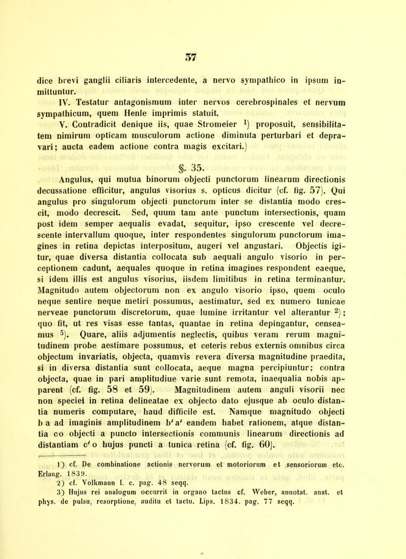 dice brevi ganglii ciiiaris intercedente, a nervo sympatliico in ipsum in- mittuntur. IV. Testatur antagonismum inter nervos cerebrospinaies et nervuna sympathicum, quem Henle imprimis statuit. V. Contradicit denique iis, quae Stromeier proposuit, sensibilita- tem nimirum opticam musculorum actione diminuta perturbari et depra- vari; aucta eadera actione contra magis excitari.) §. 35. Angulus, qui mutua binorum objecti punctorum linearum directionis decussatione efflcitur, angulus visorius s. opticus dicitur (cf. fig. 57). Qui angulus pro singulorum objecti punctorum inter se distantia modo cres- cit, modo decrescit. Sed, quum tam ante punctum intersectionis, quam post idem semper aequalis evadat, sequitur, ipso crescente vel decre- scente intervallum quoque, inter respondentes singulorum punctorum ima- gines in retina depictas interpositum, augeri vel angustari. Objectis igi- tur, quae diversa distantia collocata sub aequali angulo visorio in per- ceptionem cadunt, aequales quoque in retina imagines respondent eaeque, si idem illis est angulus visorius, iisdem limitibus in retina terminantur. Magnitudo autem objectorum non ex angulo visorio ipso, quem oculo neque sentire neque metiri possumus, aestimatur, sed ex numero tunicae nerveae punctorum discretorum, quae lumine irritantur vel alterantur ^); quo fit, ut res visas esse tantas, quantae in retina depingantur, censea- mus 3). Quare, aliis adjumentis neglectis, quibus veram rerum magni- tudinem probe aestimare possumus, et ceteris rebus externis oninibus circa objectum invariatis, objecta, quamvis revera diversa magnitudine praedita, si in diversa distantia sunt collocata, aeque magna percipiuntur; contra objecta, quae in pari amplitudiue varie sunt remota, inaequalia nobis ap- parent (cf. fig. 58 et 59). Magnitudinem autem anguli visorii nec non speciei in retina delineatae ex objecto dato ejusque ab oculo distan- tia numeris computare, haud difficile est. Namque magnitudo objecti b a ad imaginis amplitudinem b'a' eandem habet rationem, atque distan- tia co objecti a puncto intersectionis communis linearum directionis ad distantiam c' o hujus puncti a tunica retina (cf. fig. 60). 1) cf. De combinatione actionis nervoriim et motoriorum et sensoriorum etc. Erlang. 1839. 2) cf. Volkmann 1. c. pag-. 48 seqq. 3) Hujus rei analogum occurrit in organo tactus cf. Weber, annotat. anat. et phys. de pulsu, resorptione, auditu et tactu. Lips. 1834. pag-. 77 seqq.