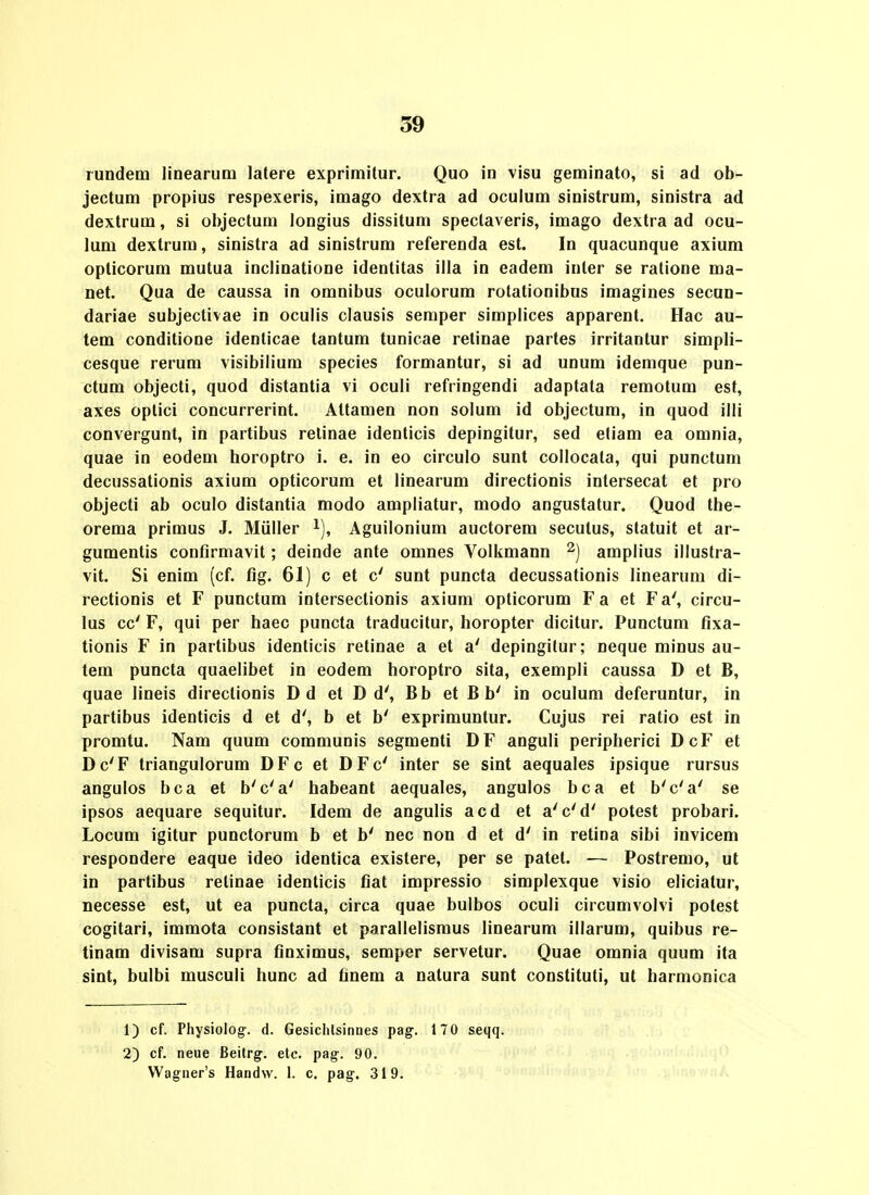 rundem linearum latere exprimitur. Quo in visu geminato, si ad ob- jectum propius respexeris, imago dextra ad oculum sinistrum, sinistra ad dextrum, si objectum longius dissitum speclaveris, imago dextra ad ocu- lum dextrum, sinistra ad sinistrum referenda est. In quacunque axium opticorum mutua inclinatione identitas illa in eadem inler se ralione ma- net. Qua de caussa in omnibus oculorum rotationibus imagines secun- dariae subjectivae in oculis clausis semper simplices apparent. Hac au- tem conditione idenlicae tantum tunicae retinae partes irritantur simpli- cesque rerum visibilium species formantur, si ad unum idemque pun- ctum objecti, quod distantia vi oculi refringendi adaptata remotum est, axes oplici concurrerint. Altamen non solum id objectum, in quod illi convergunt, in partibus relinae identicis depingitur, sed eliam ea omnia, quae in eodem horoptro i. e. in eo circulo sunt collocata, qui punctum decussationis axium opticorum et linearum directionis intersecat et pro objecti ab oculo distantia modo ampliatur, modo angustatur. Quod the- orema primus J. Miiller ^), Aguilonium auctorem secutus, statuit et ar- gumentis confirmavit; deinde ante omnes Volkmann amplius illustra- vit. Si enim (cf. fig. 61) c et c' sunt puncta decussationis linearum di- rectionis et F punctum interseclionis axium opticorum Fa et Fa', circu- lus cc' F, qui per haec puncta traducitur, horopter dicitur. Punctum fixa- tionis F in partibus identicis retinae a et a' depingitur; neque minus au- tem puncta quaelibet in eodem horoptro sita, exempli caussa D et B, quae lineis direclionis Dd et D d', Bb et B b' in oculum deferuntur, in partibus identicis d et d', b et b' exprimuntur. Cujus rei ratio est in promtu. Nam quum communis segmenti DF anguli peripherici DcF et Dc'F triangulorum DFc et DFc' inter se sint aequales ipsique rursus angulos bca et b'c'a' habeant aequales, angulos bca et b'c'a' se ipsos aequare sequitur. Idem de angulis acd et a'c'd' potest probari. Locum igitur punctorum b et b' nec non d et d' in retina sibi invicem respondere eaque ideo identica existere, per se patet. — Postremo, ut In partibus relinae identicis fiat impressio simplexque visio eliciatur, necesse est, ut ea puncta, circa quae bulbos oculi circumvolvi potest cogitari, immota consistant et parallelismus linearum illarum, quibus re- tinam divisam supra finximus, semper servetur. Quae omnia quum ita sint, bulbi musculi hunc ad finem a natura sunt constituti, ut harmonica 1) cf. Physiolog:. d. Gesiclilsinnes pag. 170 seqq. 2) cf. neue Beitrg'. etc. pag-. 90. Wagner's Handvv. 1. c. pag-. 319.