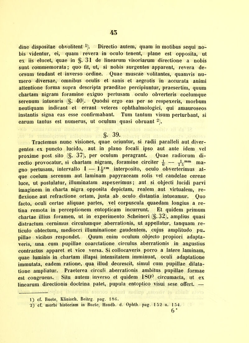 45 diae dispositae obvolitent ^). Directio autem, quam in motibus sequi no- bis videntur, ei, quam revera in oculo tenent, plane est opposita, ut ex iis elucet, quae in §.31 de linearum visoriarum directione a nobis sunt commemorata; quo fit, ut, si nobis surgentes apparent, revera de- orsum tendant et inverso ordine. Quae muscae volitantes, quamvis nu- mero diversae, omnibus oculis et sanis et aegrotis in accurata animi attentione forma supra descripta praeditae percipiuntur, praesertim, quum chartam nigram foramine exiguo pertusam oculo obverteris coelumque serenum intuearis (§. 40). Quodsi ergo eas per se respexeris, morbum neutiquam indicant et errant veteres ophthalmologici, qui amauroseos instantis signa eas esse confirmabant. Tum tantum visum perturbant, si carum tantus est numerus, ut oculum quasi obruant ^j. §. 39. Tractemus nunc visiones, quae oriuntur, si radii paralleli aut diver- genles ex puncto lucido, aut in plano focali ipso aut ante idem vel proxime post sito (§. 37), per oculum peragrant. Quae radiorum di- rectio provocatur, si chartam nigrara, foramine circiter i — tV gno pertusam, intervallo l — l^'^™ interposito, oculo obverterimus at- que coelum serenum aut laminam papyraceam solis vel candelae cereae luce, ut poslulatur, illuminatam aspexerimus; aut si objecti lucidi parvi imaginem in charta nigra opposita depictam, realem aut virtualem, re- flexione aut refractione ortam, justa ab oculo distantia intueamur. Quo facto, oculi certae aliquae partes, vel corpuscula quaedam longius a re- tina remota in perceptionem entopticam incurrunt. Et quidem primum chartae illius foramen, ut in experimento Scheineri (§. 32), amplius quasi distractum cernimus circulumque aberrationis, ut appellatur, tanquam re- ticulo obtectum, mediocri illuminatione gaudentem, cujus amplitudo pu- pillae vicibus respondet. Quum enim oculum objecto propiori adapta- veris, una cum pupillae coarctatione circulus aberrationis in angustius contractus apparet et vice versa. Si collocaveris porro a latere laminam, quae luminis in chartam illapsi inlensitatem imminuat, oculi adaptatione immutata, eadem ratione, qua illud decrescit, simul cum pupillae dilata- tione ampliatur. Praeterea circuli aberrationis ambitus pupillae formae est congruens. Situ autem inverso et quidem 180° circumacta, ut ex linearum directionis doctrina patet, pupula entoptico visui sese offert. — 1) cf. Ruete, Klinisch. Beitrg. pag. 18G. 2) cf. morbi historiam in Ruete, Handb. d. Ophth. pag. 152 u. 154. 6*