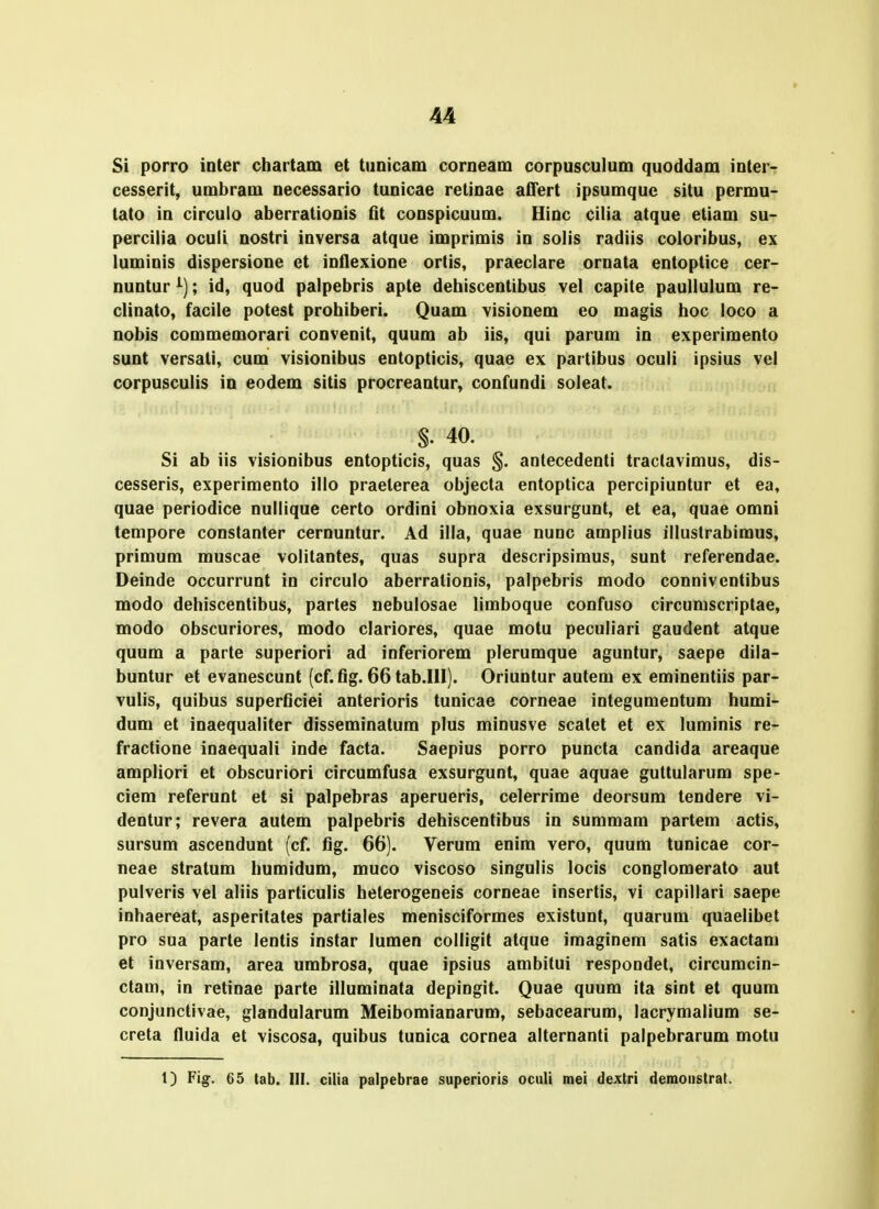 Si porro inter chartam et tunicam corneam corpusculum quoddam interT cesserit, umbram necessario tunicae retinae affert ipsumque situ permu- tato in circulo aberrationis flt conspicuum. Hinc cilia atque etiam su- percilia oculi nostri inversa atque imprimis in solis radiis coloribus, ex luminis dispersione et inflexione ortis, praeclare ornata entoptice cer- nuntur ; id, quod palpebris apte dehiscentibus vel capite paullulum re- clinato, facile potest prohiberi. Quam visionem eo magis hoc loco a nobis commemorari convenit, quum ab iis, qui parum in experimento sunt versati, cum visionibus entopticis, quae ex partibus oculi ipsius vel corpusculis in eodem sitis procreantur, confundi soleat. §. 40. Si ab iis visionibus entopticis, quas §. antecedenti traclavimus, dis- cesseris, experimento illo praeterea objecta entoptica percipiuntur et ea, quae periodice nullique certo ordini obnoxia exsurgunt, et ea, quae omni tempore constanter cernuntur. Ad illa, quae nunc amplius illustrabimus, primum muscae volitantes, quas supra descripsimus, sunt referendae. Deinde occurrunt in circulo aberrationis, palpebris modo conniventibus modo dehiscentibus, partes nebulosae limboque confuso circumscriptae, modo obscuriores, modo clariores, quae motu peculiari gaudent atque quum a parte superiori ad inferiorem plerumque aguntur, saepe dila- buntur et evanescunt (cf. fig. 66 tab.lll). Oriuntur autem ex eminentiis par- vulis, quibus superflciei anterioris tunicae corneae integumentum humi- dum et inaequaliter disseminatum plus minusve scatet et ex luminis re- fractione inaequali inde facta. Saepius porro puncta candida areaque ampliori et obscuriori circumfusa exsurgunt, quae aquae guttularum spe- ciem referunt et si palpebras aperueris, celerrime deorsum tendere vi- dentur; revera autem palpebris dehiscentibus in summam partem actis, sursum ascendunt (cf. flg. 66). Verum enim vero, quum tunicae cor- neae stratum humidum, muco viscoso singulis locis conglomerato aut pulveris vel aliis particulis heterogeneis corneae insertis, vi capillari saepe inhaereat, asperitates partiales menisciformes existunt, quarum quaelibet pro sua parte lentis instar lumen colligit atque imaginem satis exactam et inversam, area umbrosa, quae ipsius ambitui respondet, circumcin- ctam, in retinae parte illuminata depingit. Quae quum ita sint et quum conjunctivae, glandularum Meibomianarum, sebacearum, lacrymalium se- creta fluida et viscosa, quibus tunica cornea alternanti palpebrarum motu 1) Fig. 65 tab. III. cilia palpebrae superioris oculi mei dextri demonstrat.