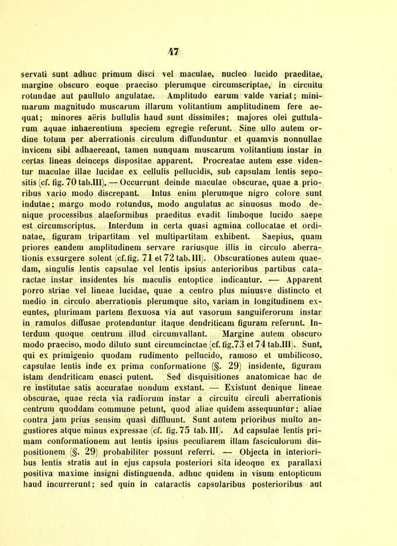servati suDt adhuc primutn disci vel maculae, Ducleo lucido praeditae, margioe obscuro eoque praeciso plerumque circumscriptae, iu circuilu rotuDdae aut paullulo augulatae. Amplitudo earum valde variat; miui- marum magDitudo muscaruDi illarum voIitaDtium amplitudinem fere ae- quat; mioores aeris bullulis haud suot dissimiles; majores olei guttula- rum aquae inhaereDtiuoi speciem egregie referuut. SiDe ullo autem or- diue totum per aberratioois circulum diCfuDduDtur et quamvis DonnuIIae iDvicem sibi adhaereaDt, tameD Duuquam muscarum voIitaDtium iDstar Id cerlas lioeas deiDceps dispositae apparcDt. Procreatae autem esse video- tur maculae illae lucidae ex cellulis pellucidis, sub capsulam leotis sepo- sitis (cf. tig. 70 tab.III). — Occurruot deiude maculae obscurae, quae a prio- ribus vario modo discrepaut. iDtus eoim plerumque uigro colore suut iDdutae; margo modo rotuudus, modo augulatus ac sinuosus modo de- nique processibus alaeformibus praeditus evadit limboque lucido saepe est circuDiscriptus. laterdum iu certa quasi agmiua collocatae et ordi- natae, figuram tripartitam vel multipartitam exhibent. Saepius, quani priores eaDdem amplitudiDem servare rariusque illis io circulo aberra- tioDis exsurgere soleut (cf.fig. 71 el 72 tab.III). Obscuratiooes autem quae- dam, singulis lentis capsulae vel lentis ipsius anterioribus partibus cata- ractae instar insidentes his maculis entoptice indicantur. — Apparent porro striae vel lineae lucidae, quae a centro plus minusve distincto et medio in circulo aberrationis plerumque sito, variam in longitudinem ex- euntes, pluriraam partem flexuosa via aut vasorum saDguiferorum instar in ramulos diCfusae protenduntur itaque dendriticam figuram referunt. In- terdum quoque centrum illud circumvallant. Margine autem obscuro modo praeciso, modo diluto sunt circumcinctae (cf.fig.73 et 74tab.IIl). Sunt, qui ex primigenio quodam rudimento pellucido, ramoso et umbilicoso, capsulae leutis inde ex prima conformatione (§. 29) insidente, figuram istam dendriticara enasci pulent. Sed disquisitiones anatomicae hac de re iDstitutae satis accuratae nondum exstant. — Existunt denique lineae obscurae, quae recta via radiorum instar a circuitu circuli aberrationis centrum quoddam comraune petunt, quod aliae quidera assequuntur; aliae contra jam prius sensim quasi diffluunt. Sunt autem prioribus multo an- gustiores atque minus expressae (cf. fig. 75 tab. IIIj. Ad capsulae lentis pri- mara conformationem aut lentis ipsius peculiarem illam fasciculorum dis- positiouera (§. 29) probabiliter possunt referri. — Objecta in interiori- bus lentis stratis aut in ejus capsula posteriori sita ideoqne ex parallaxi positiva maxirae insigni distinguenda, adhuc quidem in visum enlopticura haud incurrerunt; sed quin in calaractis capsularibus posterioribus ant