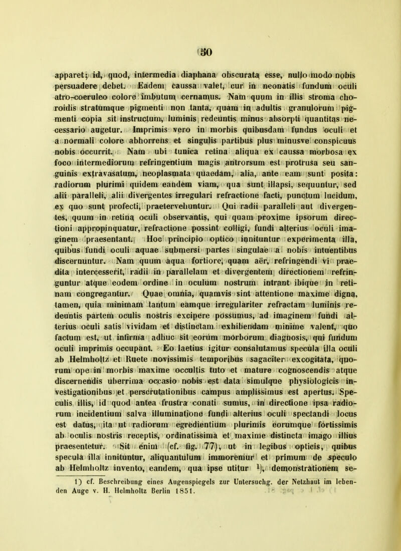 apparet; id, quod, intermedia diaphaua obscurata esse, nullo modo nobis persuadere debet. Eadem daussa vaiet, cur in neonatis fundum oculi atro^oeruleo colore imbutum cernamus. Nam quum in illis stroma cho- roidis stratumque pigmenti non tanta, quam in adultis granulorum pig- menti copia sit instructum, luminis redeuntis minus absorpti quantitas ne- cessario aagetur. Imprimis vero in morbis quibusdam fundus oculi et a normaii colore abhorrens et singulis partibus plus minusve conspicuus nobis occurrit. Nam ubi tunica retina aliqua ex caussa morbosa ex foco intermediorum refringentium magis antrorsum est protrusa seu san- guinis extravasalum, neoplasmata quaedam, alia, ante eam sunt posita: radioruffl plurimi quidem eandem viam, qua sunt illapsi, sequunlur, sed alii paralleli, alii divergentes irregulari refractione facti, punctum lucidum, «X quo sunt profecti, praetervehuntur. Qoi radii paralleli aut divergen- tes, quum in retina ocuU observantis, qui quam proxime ipsorum direc- tioni appropinquatur, refractione possint colligi, fundi alterius oculi ima- ginem praesentant. Hoc principio optico innituntur experimenta illa, quibus fundi oculi aquae submersi partes singulae a nobis intuentibus diseernuntur. Nam quum aqua fortiore, quam aer, refringendi vi prae- dita intercesserit, ra^dii in parallelam et divergentem directionem refrin- guntur atque eodem ordine in oculum nostrum intrant ibique in reti- nam congregantur, Quae omnia, quamvis sint attentione maxime digna, tamen, quia minimam tantum eamque irregulariter refractam luminis re- deuntis partem oculis nostris excipere possumus, ad imaginem fundi al- terius oculi satis vividam et dislinctam exhibendam minime valent, qQo factum est, ut infirma adhuc sit eorum morborum diagnosis, qui fundum oculi imprimis occupant. Eo laetius igitur consalutamus specula illa oculi ab Helmholtz et Ruete novissimis temporibus sagaciter excogitata, quo- rum ope in morbis maxime occultis tuto et mature cognoscendis atque discernendis uberrima occasio nobis est data simulque physiologicis in- vestigationibus et perscrutationibus campus amplissimus est apertus. Spe- culis illis, id quod antea frustra conati sumus, in directione ipsa radio- rum incidentium salva illuminatione fundi alterius oculi speclandi locus est datus, ita ut radiorum egredientium plurimis eorumque fortissimis ab oculis nostris receptis, ordinatissima et maxime distincta imago illius praesentetur. Sit enim (cf. flg. 77), ut in legibus opticis, quibus specula illa innituntur, aliquantulum immoremur et primum de specuio ab Helmholtz invento, eandem, qua ipse utitur i), demonstrationem se- 1) cf. Beschreibung eines Aug-enspiegels zur Untersuchg. der Netzhaut im leben-