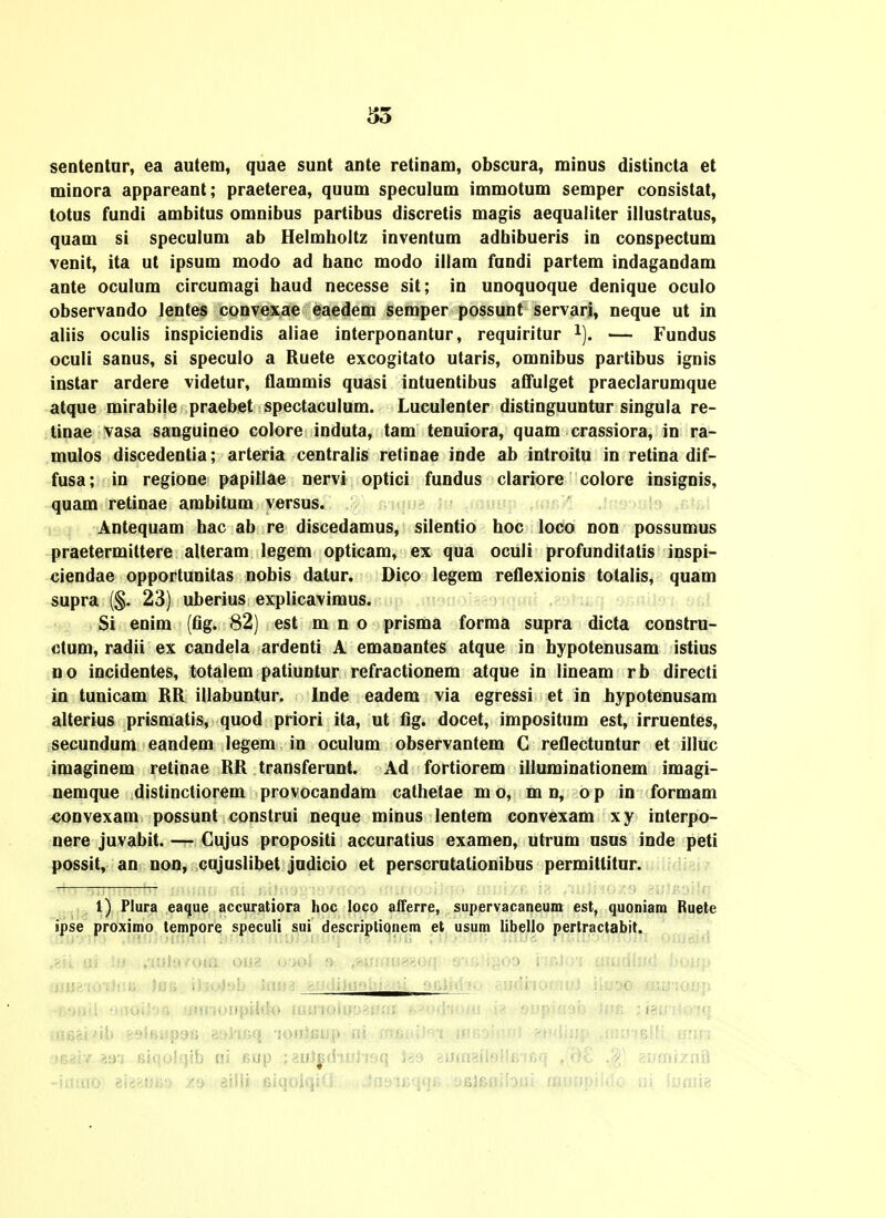 senteDtar, ea autem, quae suot ante retinam, obscura, minus distincta et minora appareant; praeterea, quum speculum immotum semper consistat, totus fundi ambitus omnibus partibus discretis magis aequaiiter illustratus, quam si speculum ab Helmholtz inventum adbibueris in conspectum venit, ita ut ipsum modo ad banc modo illam fundi partem indagaudam ante oculum circumagi haud necesse sit; in unoquoque denique oculo observando lentes convexae eaedem semper possunt servari, neque ut in aliis oculis inspiciendis aliae interponantur, requiritur ^). — Fundus oculi sanus, si speculo a Ruete excogitato utaris, omnibus partibus ignis instar ardere videtur, flammis quasi intuentibus affulget praeclarumque atque mirabile praebet spectaculum. Luculenter distinguuntur singula re- tinae vasa sanguineo colore induta, tam tenuiora, quam crassiora, in ra- mulos discedentia; arteria centralis retinae inde ab introitu in retina dif- fusa; in regione papillae nervi optici fundus clariore colore insignis, quam retinae ambitum versus. Antequam bac ab re discedamus, silentio boc loco non possumus praetermittere alteram legem opticam, ex qua oculi profunditatis inspi- ciendae opportunitas nobis datur. Dico legem retlexionis totalis, quam supra (§. 23) uberius explicavimus. Si enim (fig. 82) est m n o prisma forma supra dicta constru- otum, radii ex candela ardenti A emanantes atque in bypotenusam istius Do incidentes, totalem patiuntur refractionem atque in lineam rb directi in tunicam BR illabuntur. Inde eadem via egressi et in bypotenusam alterius prismatis, quod priori ita, ut fig. docet, impositnm est, irruentes, secundum eandem legem in oculum observantem C reflectuntur et illuc imaginem retinae RR transferunt. Ad fortiorem illuminationem imagi- nemque distinctiorem provocandam cathetae m o, m n, o p in formam «onvexam possunt construi ueque minus lentem convexam xy interpo- nere juvabit. —- Gigus propositi accuratius examen, utrum nsus inde peti possit, an noo, cujuslibet jadicio et perscratationibns permittitar. ,1) Plura ea<}ue accuratiora lioc loco alTerre, supervacaneum est, quoniam Ruete ijpse proximo tempore speculi sui descri^tiqnem et usum libello pertractabit. i! !!j .•ifjJo/oui orj8 oao4 ,?.iHfm»?oq s-f&ii^oo iifiltri tsmdhnl houp ■ i^olsb iaH3 fe»(Ji)uf)hr^ai ft.uli<iii.> gfjdiiofaifi iiuoo ■ . ■rjoupkh) mmo\UiiWsa i>'«.«-I-io/u i? .oj.ij>iaf)i> nm .ntici'ib :'MH>i.yfjii aoi-iGq 'lOttisiiip ai fojiuiifti hOrdImoi findlijp ,,«iu-jBi!; u:,;, !62i,y aai siiiolqlb ni Bop ;8ui^d-iuhoq Iso «utagilollEifiq ,;9£ .^; 'mmr/.ml -iumo) aijiaiJiia. z^i.iiHlit.|iiqol.v i'o ni luaiie