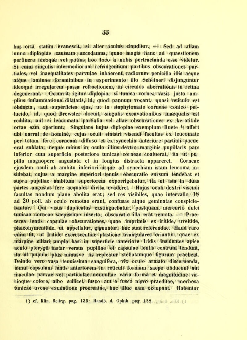 bus orta statira evanescit, si alter oculus clauditur., Sed ad aliara nunc diplopiae ca«ssam accedamus, quae magis hanc ad quaestionem pertinere ideoque vel potius hoc leco a nobis pertractanda esse videtur. Si enim singulis inlermediorum refringentium partibus obscurationes par- tiales, vel inaequalitates parvulae inhaerenf, radiorum penicHla illis aeque atque laminae foraminibus in experimenlo illo Scheineri disjunguntur ideoque irregu|arem passa refractionem, in circulos aberrationis in retina degenerant. Occurrit igitur diplopia, si tunica cornea vasis justo am- plius inflammatione dilatatis, id, quod pannum vocant, quasi reticulo est obducta^ aut superficies ejus, ut in staphylomate corneae conico pel- lucido, id, quod Brewster docuit, singulis excavalionibus inaequalis est reddita, aut si leucomata partialia vel aliae obscurationes ex keratilide ortae eam operiunt. Singulare hujus diplopiae exemplum Ruete i) atTert ubi narrat de homine, cujus oculi sinistri visendi facultas ex leucomate per totam fere corneam diffuso et ex synechia anteriore partiali paene erat sublata; neque minus in oculo illius dextro marginis pupillaris pars inferior cum superficie posteriore tunicae corneae coaluerat, ita ut pu pilla magnopere angustata et in longius distracta appareret. Corneae ejusdem oculi ab ambitu inferiori usque ad synechiam istam leucoma in- sidebat, cujus a margine superiori tenuis obscuratio sursum tendebat et supra pupillae ambitun) superiorem exporrigebatur, ita ut ista in duas partes angustas fere aequales divisa evaderet. Hujus oculi dextri visendi facultas nondum plane abolita erat; sed res visibiles, quae intervallo 18 ad 20 poll. ab oculo remotae erant, confusae atque geminatae conspicie- bantur. Oui visus duplicatus exstinguebatur, postquam, mercurio dulci tunicae corneae saepissime inserto, obscuratio illa erat remota. — Prae- terea lentis capsulae obscurationes, quae imprimis ex iritide, uveitide, phacohymenitide, ut appellatur, gignuntur, huc sunt referendae. Haud raro enim flt, ut Iritide excrescentiae plasticae triangulares oriantur, quae ex margine ciliari ampla basi in superflcie anteriore Iridis insidentes apice acuto pterygii instar versus pupillae et capsulae lentis centrum tendunt, ita ut pupula plus minusve iis repleatur stellatamque figurani praebeat. Deinde vero vasa tenuissima sanguifera, vix oculo armato discemenda, simul capsulam lentis anteriorem In reticuli formam saepe obducunt aut maculae parvae vel particulae nonnullae varia forma et magnitudine va- rioque colore, albo scilicet, fusco aut e fusco nigro praeditae, morbosa tunicae uveae exudatione procreatae, huc illuc eam occupant. Habenlur 1) cf. Klin. Beitrg. pag. t35; Handb. d. Ophlh. pag. 128. ,