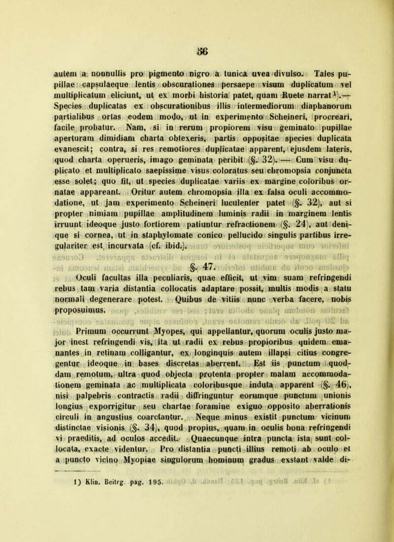 autem a DODnullis pro pigmeDto Digro a tunica uvea divulso. Tales pu- pillae capsulaeque leutis obscuratioues persaepe visum duplicatum vel multipHcatum eliciunt, ut ex morbi historia patet, quam Ruete narrat ^).— Species duplicatas ex obscurationibus illis inlermediorum diaphanorum partialibus ortas eodem modo, ut in experimento Scheineri, procreari, facile probatur. Nam, si in rerum propiorem visu geminato pupillae aperturam dimidiam charta oblexeris, partis oppositae species duplicata evanescit; contra, si res remotiores duplicatae apparent, ejusdem lateris, quod charta operueris, imago geminata peribit {$. 32). — Cum visu du- plicato et multiplicato saepissime visus coloratus seu chromopsia conjuncta esse soiet; quo fit, ut species duplicatae variis ex margine coloribus or- natae appareant. Oritur autem chromopsia illa ex falsa oculi accommo- datione, ut jam experimento Scheineri luculenter patet (§. 32), aut si propter niniiam pupillae amplitudinem luminis radii in marginem lentis irruunt ideoque justo fortiorem patiunlur refraclionem (§. 24), aut deni- que si cornea, ut in staphylomate conico pellucido singulis partibus irre- gulairiter est incurvata (cf. ibid.]. > iuii^lni . !'rn vV^ -ai r,iivj §. 47. j<, : !0.culi facultas illa peculiaris, quae efficit, ut vim suam refringendi rebus tam varia distantia collocatis adaptare possit, multis modis a statu normali degenerare potest. Quibus de vitiis nunc verba facere, nobis proposuimus. :i, onii'm inuhnoii ixMiiiJi;} Primum occurrunt Myopes, qui appellantur, quorum oculis justo ma- jor inest refriugendi vis, ita ut radii ex rebus propioribus quidem ema- nantes in retinam colligantur, ex longinquis autem illapsi citius congre- gentur ideoque in bases discretas aberrent. Est iis punctum quod- dam remotum, ultra quod objecta protenta propter malam accommoda- tionem geminata ac multiplicata coloribusque induta apparent (§. 46), nisi palpebris contractis radii diCTringuntur eorumque punctum unionis longius exporrigitur seu chartae foramine exiguo opposito aberrationis circuli in angustius coarctantur. Neque minus existit punctum vicinuni distinctae visionis (§. 34), quod propius, quam in oculis bona refringendi vi praeditis, ad oculos accedit. Quaecunque intra puncta ista sunt col- locata, exacte videntur. Pro distantia puncti illius remoti ab oculo et a puncto vicino Myopiae singulorum hominum gradus exstant valde di- 1) Klin. Beitig. pag. 195.