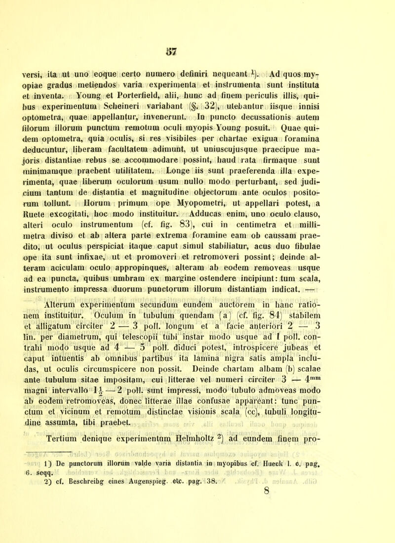 versi, ita ut uno eoque certo numero definiri nequeant i). Ad quos my- opiae gradus metiendos varia experimenta et instrumenta sunt instituta et inventa. Young et Porterfield, alii, hunc ad finem periculis illis, qui- bus experimentum Scheineri variabant (§, 32), utebantur iisque innisi optometra, quae appellantur, invenerunt. In puncto decussationis autem filorum illorum punctum remotum oculi myopis Young posuit. Quae qui- dem optometra, quia oculis, si res visibiles per chartae exigua foramina deducuntur, liberam facultatem adimunt, ut uniuscujusque praecipue ma- joris distantiae rebus se accommodare possint, haud rata firmaque sunt minimamque praebent utilitatem. Longe iis sunt praeferenda illa expe- rimenta, quae liberum oculorum usum nullo modo perturbant, sed judi- cium tantum de distantia et magnitudine objectorum ante oculos posito- rum tollunt. Uorum primum ope Myopometri, ut appellari potest, a Ruete excogitati, hoc modo instituitur. Adducas enim, uno oculo clauso, alteri oculo instrumentum (cf. fig. 83), cui in centimetra et milli- metra diviso et ab altera parte extrema foramine eam ob caussam prae- dito, ut oculus perspiciat itaque caput simul stabiliatur, acus duo fibulae ope ita sunt infixae, ut et promoveri et retromoveri possint; deinde al- teram aciculam oculo appropinques, alteram ab eodem removeas usque ad ea puncta, quibus umbram ex margine ostendere incipiunt: tum scala, instrumento impressa duorum punctorum illorum distantiam indicat. — Alterum experimentum secundum eundem auctorem in hanc ratio- nem instituitur. Oculum in tubulum quendam (a) (cf. fig. 84) stabilem et alligatum circiter 2 — 3 poll. longum et a facie anteriori 2 — 3 lin. per diametrum, qui telescopii tubi instar modo usque ad I poll. con- trahi modo usque ad 4 — 5 poll. diduci potest, introspicere jubeas et caput intuentis ab omnibus partibus ita lamina nigra satis ampla inclu- das, ut oculis circumspicere non possit, Deinde chartam albam (b) scalae ante tubulum sitae impositam, cui litterae vel numeri circiter 3 —4* magni intervallo li — 2 poll. sunt impressi, modo tubulo admoveas modo ab eodem retromoveas, donec litterae illae confusae appareant: tunc pun- ctum et vicinum et remotum distinctae visionis scala (cc), tubuli longitu- dine assumta, tibi praebet. Tertium denique experimentnm Helmholtz 2) ad enndem finem pro- 13 De punctorum illorum valde varia distanlia in myopibus cf. Hueck 1. c. pag, 6. seqq. 2) cf. Beschreibg eines Augenspieg. etc. pag. 38. ,