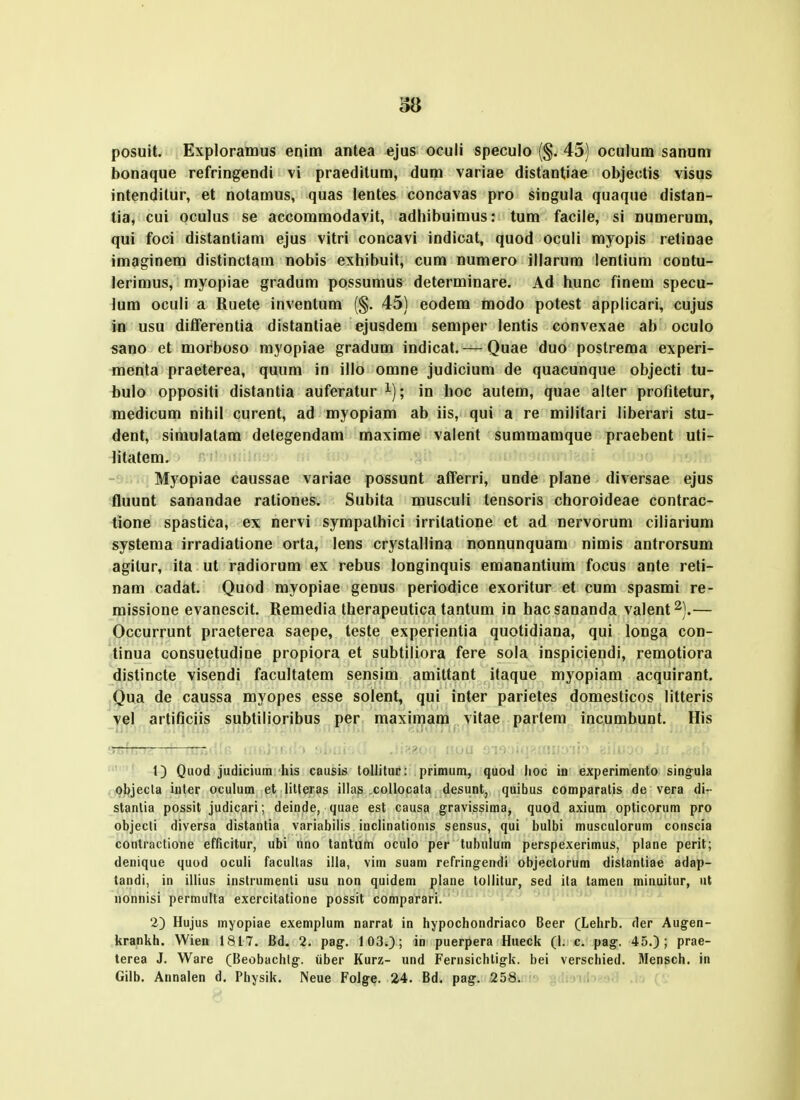 38 posuit. Exploramus enim antea ejus oculi speculo (§. 45) oculum sanum bonaque refringendi vi praedilum, dum variae distantiae objeotis visus intenditur, et notamus, quas lentes concavas pro singula quaque distan- tia, cui oculus se accommodavit, adhibuimus: tum facile, si numerum, qui foci distantiam ejus vitri concavi indicat, quod oculi myopis retinae imaginem distinctam nobis exhibuit, cum numero illarum lentium contu- lerimus, myopiae gradum possumus determinare. Ad hunc finem specu- lum oculi a Ruete inventum (§. 45) eodem modo potest applicari, cujus io usu dilferentia distantiae ejusdem semper lentis convexae ab oculo sano et morboso rayopiae gradum indicat.— Quae duo poslrema experi- menta praeterea, quum in illo omne judicium de quacunque objecti tu- bulo oppositi distantia auferatur ^); in hoc autem, quae alter profitetur, medicum nihil curent, ad myopiam ab iis, qui a re militari liberari stu- dent, simulalam delegendam maxime valent summamque praebent uti- litatem. Myopiae caussae variae possunt afferri, unde plane diversae ejus fluunt sanandae rationes. Subita musculi tensoris choroideae contrac- tione spastica, ex nervi sympalhici irrilatione et ad nervorum ciliarium systema irradiatione orta, lens crystallina nonnunquam nimis antrorsum agilur, ita ut radiorum ex rebus longinquis emanantium focus ante reli- nam cadat. Quod myopiae genus periodice exoritur et cum spasmi re- missione evanescit. Remedia therapeutica tantum in hacsananda valent^).— Occurrunt praeterea saepe, teste experientia quotidiana, qui longa con- tinua consuetudine propiora et subtiliora fere sola inspiciendi, remotiora distincte visendi facultatem sensiui amittant itaque myopiam acquirant. Qua de caussa myopes esse solent, qui inter parietes domesticos litteris vel artificiis subtilioribus per maximam vitae partem incumbunt. His 1) Qiiod judicium his causis loUituc: primuni, quod lioc iu experimento singuia objecla inter oculum et litleras illas collocata desunt, quibus comparatis de vera di- stanlia possit judicari; deinde, quae est causa gravissima, quod axium opticorum pro objecli diversa distanlia variabilis inclinationis sensus, qui bulbi musculorum conscia contraclione efficitur, ubi uno tantum oculo per tubulum perspexerimus, plane perit; denique quod oculi facullas illa, vim suam refringendi objectorum distantiae adap- tandi, in iliius instrumenti usu non quidem plane tollitur, sed ita tamen minuitur, ut nonnisi permulta exercitatione possit comparari. 2) Hujus myopiae exemplum narrat in hypochondriaco Beer (Lehrb. der Augen- krankh. Wien 1817. Bd. 2. pag. 103.>; in puerpera Hueck (1. c. pag. 45.); prae- terea J. Ware (Beobachlg. iiber Kurz- und Fernsichtigk. bei verschied. Mensch. in Gilb. Annalen d. Physik. Neue Folge. 24. Bd, pag-. 258. . ., ...