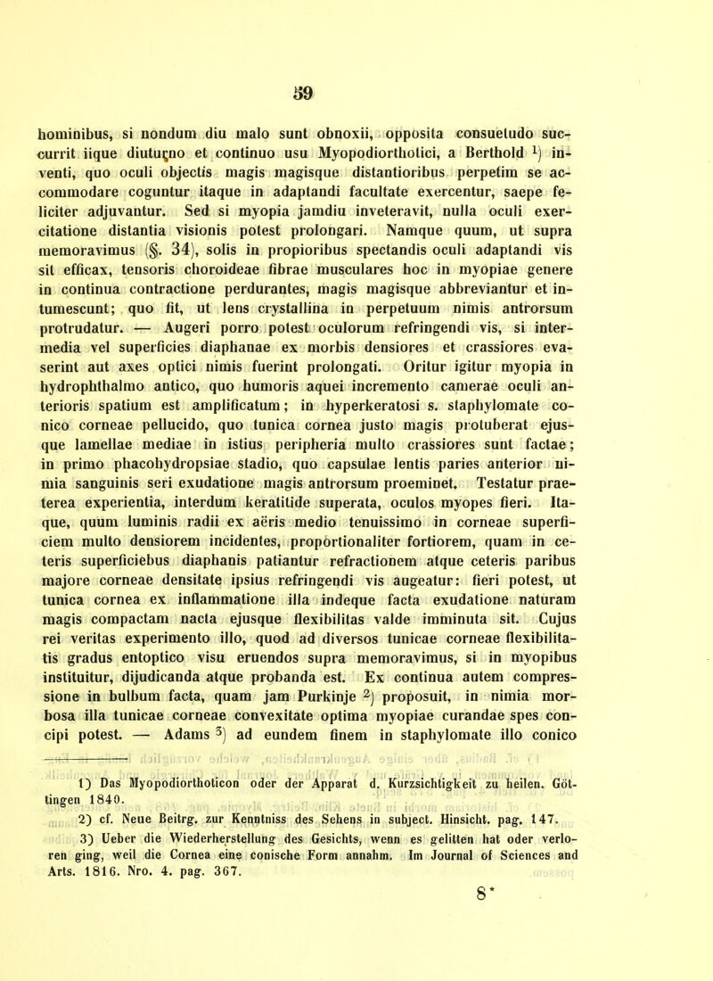 hominibus, si nondum diu malo sunt obnoxii, opposila consueludo suc- currit iique diutu^no et continuo usu Myopodiorthotici, a Berlhoid in- venti, quo oculi objectis magis magisque distantioribus perpetim se ac- commodare coguntur itaque in adaptandi facultate exercentur, saepe fe- liciter adjuvantur. Sed si myopia jamdiu inveteravit, nuUa oculi exer- citatione distantia visionis potest prolongari. Namque quum, ut supra memoravimus {$. 34), solis in propioribus spectandis oculi adaptandi vis sit efficax, tensoris choroideae fibrae musculares hoc in myopiae genere in continua contractione perdurantes, magis magisque abbreviantur et in- tumescunt; quo fit, ut lens crystallina in perpetuum nimis antrorsum protrudatur. — Augeri porro potest oculorum refringendi vis, si inter- media vel superficies diaphanae ex morbis densiores et crassiores eva- serint aut axes optici nimis fuerint prolongati. Oritur igitur myopia in hydrophthalmo antico, quo humoris aquei incremento camerae ocuh an- terioris spatium est amplificatum; in hyperkeratosi s. staphylomale co- nico corneae pellucido, quo tunica cornea justo magis protuberat ejus- que lamellae mediae in istius peripheria multo crassiores sunt factae; in primo phacohydropsiae stadio, quo capsulae lentis paries anterior ui- mia sanguinis seri exudatione magis antrorsum proeminet, Testatur prae- terea experientia, interdum keratitide superata, oculos myopes fieri. Ita- que, quum luminis radii ex aeris medio tenuissimo in corneae superfi- ciem multo densiorem incidentes, proportionaliter fortiorem, quam in ce- teris superficiebus diaphanis patiantur refractionem atque ceteris paribus majore corneae densitate ipsius refringendi vis augeatur: fieri potest, ut tunica cornea ex inflammatione illa indeque facta exudatione naturam magis compactam nacta ejusque flexibilitas valde imminuta sit. Cujus rei veritas experimento illo, quod ad diversos tunicae corneae flexibilita- tis gradus entoptico visu eruendos supra memoravimus, si in myopibus instituitur, dijudicanda atque probanda est. Ex continua autem compres- sione in bulbum facta, quam jam Purkinje proposuit, in nimia mor- bosa iUa tunicae corneae convexitate optima myopiae curandae spes con- cipi potest. — Adams 3) ad eundem flnem in staphylomate illo conico t) Das Myopodiortholicon oder der Apparat d. Kurzsichtigkeit zu heilen. Got- tingen 1840. 2) cf. Neue Beilrg'. zur Kenntniss des Sehens in subject. Hinsicht. pag. 147. 3) Ueber die Wiederherstellung- des Gesichts, wenn es gelitten hat oder verlo- ren ging, weil die Cornea eins conische Form annahm. Im Journal of Sciences and Arts. 1816. Nro. 4. pag. 367. 8*