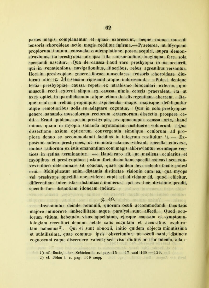 partes magis complanantur et quasi exarescuot, neque minus musculi lensoris choroideae actio magis redditur infirma.— Praeterea, ut Myopiam propiorum tantum consueta contemplatione posse acquiri, supra demon- stravimus, ita presbyopia ab ipsa illa consuetudine longinqua fere sola spectandi nascitur. Qua de caussa liaud raro presbyopia in iis occurrit, qui in venationibus, navigationibus, itineribus, rebus agrestibus versantur. Hoc in presbyopiae genere fibrae musculares tensoris choroideae diu- turno otio (§. 34) sensim rigescunt atque indurescunt. — Potest denique tertia presbyopiae caussa repeti ex strabismo binoculari externo, quo musculi recti externi aliqua ex caussa nimis ceteris praevalent, ita ut axes optici in parallelismum atque etiam in divergentiam aberrent. Ita- que oculi in rebus propinquis aspiciendis magis magisque defatigantur atque remotioribus solis se adaptare coguntur. Quo in solo presbyopiae genere sanando musculorum rectorum externorum dissectio prospere ce- dit. Erant quidem, qui in presbyopia, ex quacunque caussa orta, haud minus, quam in myopia sananda myotomiam instituere voluerunt. Qua dissectione axium opticorum convergentia simulque oculorum ad pro- piora denuo se accommodandi facultas in integrum restituitur ^), — Ex- poscunt autem presbyopes, ut viciniora clarius videant, specilla convexa, quibus radiorum ex istis emananlium coni magis abbreviantur eorumque ver- tices in retina terminantur. — Haud raro tit, ut medicus ocularius et myopibus et presbyopibus justara foci distantiam specilli concavi seu con- vexi illico determinare sit coactus, quae quidem levi calculo facile potest erui. Multiplicatur enim distantia distinctae visionis cum ea, qua myops vel presbyops specilli ope videre cupit et dividatur id, quod efficitur, diCTerentiam inter istas distantias: numerus, qui ex hac divisione prodit, specilli foci distantiam idoneam indicat. §. 49. Inveniuntur deinde nonnulli, quorum oculi accommodandi facultatis majore minoreve imbecillitate atque paralysi sunt atfecti. Quod ocu- lorum vitium, hebetudo visus appellatum, ejusque caussam et symptoma- tologiam recentiori demum aetate satis cognitam et accuratius explora- tam habemus ^). Qui ei sunt obnoxii, initio quidem objecta minutissima et subtilissima, quae cominus ipsis obvertuntur, ut oculi sani, dislincte cognoscunt eaque discernere valent; sed visu diutius in ista intento, adap- 1) cf. Ruele, iiber Schielen 1. c. pag. 45 — 47 und 138— 139. 2) cf. Bolim I. c. pag-. 109 seqq. .iou .uu^: