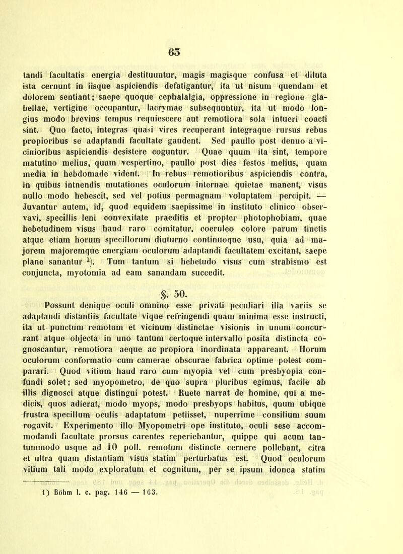 landi facultatis energia destituuntur, magis magisque confusa et diluta ista cernunt in iisque aspiciendis defatigantur, ita ut nisum quendam et dolorem sentiant; saepe quoque cephalaigia, oppressione in regione gla- bellae, vertigine occupantur, lacr^^mae subsequuntur, ita ut modo lon- gius modo brevius tempus requiescere aut remotiora sola intueri coacti sint. Quo facto, integras quasi vires recuperant integraque rursus rebus propioribus se adaptandi facultate gaudent. Sed paullo post denuo a vi- cinioribus aspiciendis desistere coguntur. Quae quum ila sint, lempore matutino melius, quam vesperlino, paullo post dies festos melius, quam media in hebdomade vident. In rebus remotioribus aspiciendis contra, in quibus intnendis mutationes oculorum internae quietae manent, visus nullo modo hebescit, sed vel potius permagnam voluptatem percipit. — Juvantur autem, id, quod equidem saepissime in instituto clinico obser- vavi, specillis leni convexitate praeditis et propter photophobiam, quae hebetudinem visus haud raro comitatur. coeruleo colore parum tinctis atque eliam horum specillorum diuturno continuoque usu, quia ad ma- jorem majoremque energiam oculorum adaptandi facultatem excitant, saepe plane sanantur ^). Tum tantum si hebetudo visus cum strabismo est conjuncta, myotomia ad eam sanandam succedit. §. 50. Possunt denique oculi omnino esse privati peculiari ilia variis se adaptandi distantiis facultate vique refringendi quam minima esse instructi, ita ut punctum remotum et vicinum distinctae visionis in unum concur- rant atque objecta in uno tantum certoque intervallo posita distincta co- gnoscantur, remotiora aeque ac propiora inordinata appareant. Horum oculorum conformatio cum camerae obscurae fabrica optime potest com- parari. Quod vitium haud raro cum myopia vel cum presbyopia con- fundi solet; sed myopometro, de quo supra pluribus egimus, facile ab illis dignosci atque distingui potest. Ruete narrat de homine, qui a me- dicis, quos adieral, modo myops, modo presbyops habitus, quum ubique frustra specillum oculis adaptatum petiisset, nuperrime consilium suum rogavit. Experimento illo Myopometri ope inslituto, oculi sese accom- modandi facultate prorsus carentes reperiebantur, quippe qui acum tan- tummodo usque ad 10 poll. remotum distincte cernere pollebant, citra et ultra quam distantiam visus statim perturbatus est. Quod oculorum vitium tali modo exploratum et cognitum, per se ipsum idonca slatim 1) Bohm 1. c. pag. 146 — 163.