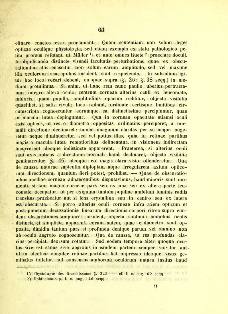 66 clinare coactos esse proclamant. Quam sententiam non solum leges opticae oculique physiologia, sed etiam exempla ex statu pathologico pe- tita prorsus refutant, ut Miilier et ante omnes Ruete praeclare docuit. In dijudicanda distincte visendi facultatis perturbatione, quae ex obscu- rationibus illis enascitur, non solum earum amplitudo, sed vel raaxime iila oculorum loca, quibus insident, sunt respicienda. lu subsidium igi- tur hoc loco vocari debent, ea quae supra (§. 26; §. 38 seqq.) in me- dium protulimus. Si enim, ut hanc rem nunc paullo uberius pertracte- mus, integro altero ocuio, centrum corneae alterius oculi ex leucomate, minoris, quam pupilla, amplitudinis opacum redditur, objecta visibilia quaelibet, si satis vivida luce radiant, ordinate certisque limitibus cir- cumscripta cognoscuntur eorumque ea distinclissime percipiuntur, quae in macula lutea depinguntur. Qua in corneae opacitate etiamsi oculi axis opticus, ut res e diametro oppositas ordinatius perciperet, a nor- mali directione declinaret: tamen imaginum claritas per se neque auge- retur neque diminueretur, sed vel potius illas, quia in retinae partibus magis a macula lutea remotioribus delineantur, in visionem indirectam incurrerent ideoque indistincte apparerent. Praeterea, si alterius oculi sani axis opticus a directione normali haud declinaret, objecta visibilia geminarentur (§. 46) ideoque eo magis clara visio offenderetur. Qua de caussa naturae sapientia diplopiam atque irregularem axium optico- rum directionem, quantum fieri potest, prohibet. — Quae de obscuratio- nibus mediae corneae adhaerentibus disputavimus, haud minoris sunt mo- menti, si tam raagna corneae pars seu ex una seu ex altera parte leu- comate occupatur, ut per exiguum tantum pupillae arabitura lurainis radiis transilus praebeatur aut si lens crystallina seu in centro seu ex latere est obscurata. Si porro alterius oculi corneae infra axem opticum et post punctum decussationis^ linearum directionis corpori vitreo supra eun- dem obscurationes arapliores insident, objecta sublimia ambobus oculis distincta et simplicia apparent, eorum autem, quae e diametro sunt op- posita, dimidia tantum pars et profunda denique parum vel omnino non ab oculo aegroto cognoscuntur. Qua de caussa, ut res profundas cla- rius percipiat, deorsum rotatur. Sed eodem tempore alter quoque ocu- lus sive est sanus sive aegrotus in eandem partem semper volvitur aut- ut in identicis singulae retinae partibus fiat impressio ideoque visus ge- minatus tollatur, aut consensus araborum oculorura natura insitus haud 1) Physiologie des Gesichtssinns §. 223 — cf. l. c. pag. 62 seqq. 2) Ophthalmotrop. 1. c. pag-. 146 seqq.