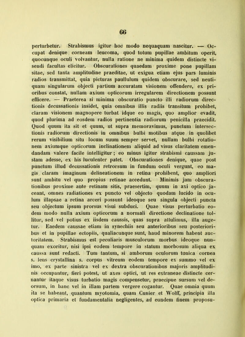 perturbetur. Strabismus igitur hoc modo nequaquam nascitur. — Oc- cupat denique corneam leucoma, quod totum pupiliae ambitum operit, quocunque oculi volvantur, nulla ratione ne minima quidem distincte vi- seudi facultas elicitur. Obscurationes quaedam proxime pone pupillam sitae, sed tanta amplitudine praeditae, ut exigua etiam ejus pars luminis radios transmittat, quia picturas paullulum quidem obscurare, sed neuti- quam singularum objecti partium accuratam visionem ofiFendere, ex pri- oribus constat, nullam axium opticorum irregularem directionem possunt efficere. — Praeterea si minima obscuratio puncto illi radiorum direc- tionis decussationis insidet, quia omnibus illis radiis transitum prohibet, claram visionem magnopere turbat idque eo magis, quo amplior evadit, quod plurima ad eosdem radios pertioentia radiorum penicilla praecidit. Quod quum ita sit et quum, ut supra memoravimus, punctum intersec- tionis radiorum directionis in omnibus bulbi motibus atque in quolibet rerum visibilium situ locum suum semper servet, nullam bulbi rotatio- nem axiumque opticorum inclinationem aliquid ad visus claritatem emen- dandam valere facile intelligitur; eo minus igitur strabismi caussam ju- stam adesse, ex his luculenter patet. Obscurationes denique, quae post punctum illud decussationis retrorsum in fundum oculi vergunt, eo ma- gis claram imaginum delineationem in retina prohibent, quo ampliori sunt arabitu vel quo propius retinae accedunt. Minimis jani obscura- tionibus proxime ante retinam sitis, praesertim, quum in axi optico ja- ceant, omnes radiationes ex puncto vel objecto quodam lucido in ocu- lum illapsae a retina arceri possunt ideoque seu singula objecti puncta seu objectum ipsum prorsus visui subduci. Quae visus perturbatio eo- dem modo nulla axium oplicorum a normali directione declinalione tol- lilur, sed vel potius ex iisdem caussis, quas supra altulimus, illa auge- tur. Eaedem caussae etiam in synechiis seu anterioribus seu posteriori- bus et in pupillae ectopiis, qualiacunque sunt, haud minorem habent auc- toritatem. Strabismus est peculiaris musculorum morbus ideoque nun- quam exoritur, nisi ipsi eodem tempore in stalum morbosum aliqua ex caussa sunt redacti. Tum tantum, si amborum oculorum tiinica cornea s. lens crystallina s. corpus vitreum eodem tempore ex summo vel ex imo, ex parte sinistra vel ex dextra obscurationibus majoris amplitudi- nis occupantur, fieri potest, ut axes optici, ut res extraoeae distincte cer- nantur itaque visus turbatio magis compensetur, praecipue sursum vel de- orsum, in hanc vel in illam partem vergere cogantur. Quae omnia quum ita se habeant, quantum myotomia, quam Cunier et Wolff, principia illa optica primaria et fundamentalia negligentes, ad eundem finem proposu-