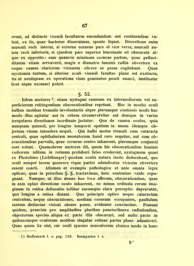 erunt, ad disUncte visendi facultatem emendandam aut restituendam \a- leat, ex iis, quae hactenus disseruimus, sponte liquet. Dissectione enim musculi recti interni, si externa corneae pars et vice versa, musculi au- tem recti inferioris, si ejusdem pars superior leucomate sit obscurata at- que ex opposito: eam quamvis minimam corneae partem, quae pelluci- ditatem etiam servaverit, magis e diametro luminis radiis obvertere ex eaque caussa clariorem visionem elicere se posse cogitabant. Quae myotomia tantum, si alterius oculi visendi facultas plane est exstincta, ita ut neutiquam ex operatione visus geminatus possit enasci, instituatur licet atque excusari polest. §. 52. lidem auctores i) etiam nystagmi caussam ex intermediorum vel su- perficierum refringentium obscurationibus repetunt. Hoc in morbo oculi bulbus motibus tremulis involuntariis atque plerumque continuis modo huc modo illuc agitatur aut in orbem circumvolvitur aut denique in varias irregulares directiones inordinate jactatur. Qua de caussa oculus, quia nunquam quiescit, per longius temporis spatium in unum idemque ob- jectum visum intendere nequit. Qui bulbi motus tremuli cum cataracta centrali, quae ophthalmiam neonatorum haud raro sequitur, aut cum ob- scurationibus parvulis, quae corneae centro inhaerent, plerumque conjuncti esse solent. Quamobrem auctores illi, quum his obscurationibus luminis radiorum aditum in relinam prohiberi falso crederent, nyslagmum quasi ex Photolimo (Lichlhunger) quodam oculis natura insito deducebant, quo oculi semper lucem quaerere eique partes adumbratas vicissim obvertere essent coacti. Attamen et exempla pathologica et ante omnia leges opticae, quas in prioribus §. §. tractavimus, huic sentenliae valde repu- gnant. Namque, ut illas denuo hoc loco afTeram, obscuralionibus, quae in axis optici directione oculo inhaerent, eo minus ordinata rerum ima- ginum in retina delineatio tollitur earumque clara perceptio depravatur, quo longius a retina distant. Quo principio optico neque cataractam centralem, neque obscurationes, mediam corneam occupantes, paullulum tantum distinctae visioni obesse posse, evidenter convincitur. Possunt quidem, praecisis pro amplitudine pluribus paucioribusve radiationibus, objectorum species aliqua ex parte illis obscurari, sed nullo pacto in quibuscunque oculorum motibus singulae retinae partes plane adumbrari. Quae quum ita sint, cur oculi spasmo musculorum clonico modo in hanc 1) Dieffenbach 1. c. pag. 199. Baumgarlen I. c. 9*