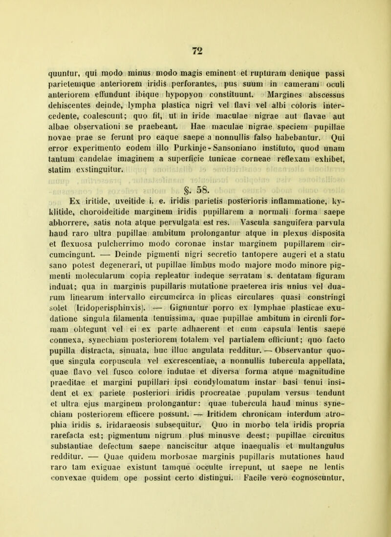 quuDtur, qui modo minus modo magis eminent et rupturara denique passi parietemque anteriorem iridis perforantes, pus suum in cameram oculi anteriorem effundunt ibique hypopyon constituunt. Margines abscessus deiiiscentes deinde, lympha plastica nigri vel flavi vei albi coloris inter- cedente, coalescunt; quo fit, ut in iride maculae nigrae aut flavae aut albae observationi se praebeant. Hae maculae nigrae speciem pupillae novae prae se ferunt pro eaque saepe a nonnullis falso habebantur. Qui error experimento eodem illo Purkinje - Sansoniano instituto, quod unam tantum candelae imaginem a superficie tunicae corneae reflexam exhibet, statim exstinguitur. §. 58. Ex iritide, uveitide i. e. iridis parietis posterioris inflammatione, ky- klitide, choroideitide marginem iridis pupillarem a normali forma saepe abhorrere, satis nota atque pervulgata est res. Vascula sanguifera parvula haud raro ultra pupillae ambitum prolongantur atque in plexus disposita et flexuosa pulcherrirao modo coronae inslar raarginem pupillarem cir- cumcingunt. — Deinde pigmenti nigri secretio tantopere augeri et a statu sano polcst degenerari, ut pupillae limbus modo majore modo minore pig- menti molecularum copia repleatur indeque serratara s. dentatam figuram induat; qua in marginis pupillaris mutatione praeterea iris «nius vel dua- rum linearum intervallo circumcirca in plicas circulares quasi constringi solet (Iridoperisphinxis). — Gignuntur porro ex lymphae plasticae exu- dalione singula filamenla tenuissima, quae pupillae arabitura in circnli for- raam obtegunt vel ei ex parle adhaerent et cum capsula lentis saepe connexa, synechiam posteriorem totalera vel partialera efficiunt; quo facto pupilla distracta, sinuata, huc illuc angulata redditur. — Observantur quo- que singula corpuscula vel excrescentiae, a nonnullis tubercula appellata. quae flavo vel fusco colore indutae et diversa forma atque magnitudine praeditae et margini pupillari ipsi condylomatum instar basi tenui insi- dent et ex pariete posteriori iridis procreatae pupulara versus tendunt et ultra ejus marginem prolongantur: quae tubercula haud minus syne- chiam posteriorem efficere possunt. — Iritidem chronicam interdum atro- phia iridis s. iridaraeosis subsequitur. Quo in morbo tela iridis propria rarefacta est; pigraentuni nigrura pius rainusve deest; pupillae circuitus substantiae defectura saepe nanciscitur atque inaequalis et multangulus redditur. — Ouae quidera raorbosae marginis pupillaris mutationes haud raro tam exiguae existunt tamque occulte irrepunt, ut saepe ne lenlis convexae quidem ope possint certo distiugui. Facile vero cognoscuntur,