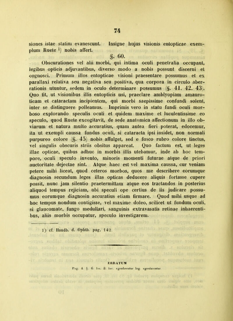 siones istae statim evanescunt. Insigne liujus visionis entopticae exem- plum Ruete nobis affert. §. 60. Obscurationes vel alii morbi, qui intima oculi penetralia occupant, legibus opticis adjuvantibus, diverso modo a nobis possunt discerni et cognosci. Primum illos entopticae visioni praesentare possumus et ex parallaxi relativa seu negativa seu posiliva, qua corpora in circulo aber- rationis utuntur, sedem in oculo determinare possumus f§. 41. 42. 43). Quo fit, ut visionibus illis entopticis usi, praeclare amblyopiam amauro- ticam et cataractam incipientcra, qui morbi saepissime confundi solent, inter se distinguere polleamus. Imprimis vero in statu fundi oculi mor- boso explorando speculis oculi et quidem maxime et luculentissime eo speculo, quod Ruete excogitavit, de sede anatomica affectionum in illo ob- viarum et natura multo accuratius, quam antea fieri poterat, edocemur, ita ut exempli caussa fundus oculi, si cataracta ipsi insidet, non normali purpureo colore (§. 45) nobis affulget, sed e fusco rubro colore tinctus, vel singulis obscuris striis obsitus appareat. Quo factum est, ut leges illae opticae, quibus adhuc in morbis illis utebamur, inde ab hoc tem- pore, oculi speculo invento, minoris momenti futurae atque de priori auctoritate dejectae sint. Atque haec est vel maxima caussa, cur veniam petere mihi liceat, quod ceteros morbos, quos me describere eoruraque diagnosin secundum leges illas opticas deducere aliquis fortasse cupere possit, nunc jam silentio praetermittam atque eos tractandos in posterius aliquod tempus rejiciam, ubi speculi ope certius de iis judicare possu- mus eorumque diagnosin accuratius etiam firmare. Quod mihi usque ad hoc tempus nondum contigisse, vel maxime doleo, scilicet ut fundum oculi, si glaucomate, fungo medullari, sanguinis extravasatis retinae inhaerenti- bus, aliis morbis occupatur, speculo investigarem. 1) cf. Handb. d. Ophth. pag-. 142 ERRATUM Pag. 4 §. G. liu. 3. loc. egredireiilur lcg. cgreilercnriir