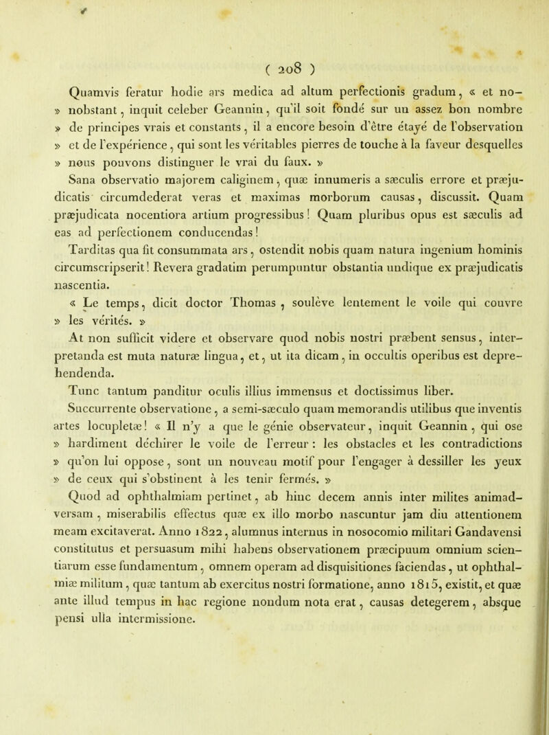 Quamvis feratur hodie ars medica ad altura perfectionis gradum, « et no- » nobstant, inquit celeber Geannin, qu il soit fonde sur un assez bon nombre » de principes vrais et constants, il a encore besoin d'etre etaye de Tobservation » et de TexpeVience, qui sont les ve'ritables pierres de touche a la faveur desquelles » nous pouvons distinguer le vrai du faux. » Sana observatio majorem caliginem, quas innumeris a saeculis errore et praeju- dicatis circumdederat veras et maximas raorborum causas, discussit. Quam praejudicata nocentiora artium progressibus! Quam pluribus opus est s£eculis ad eas ad perfectionera conducendas! Tarditas qua fit consummata ars, ostendit nobis quam natura ingenium hominis circumscripserit! Revera gradalim perumpuntur obstantia undique ex praejudicatis nascentia. « Le lemps, dicit doctor Thomas , souleve lentement le voile qui couvre » les ve'rite's. » At non sufficit videre et observare quod nobis uostri praebent sensus, inter- pretanda est muta naturae lingua, et, ut ita dicam, in occultis operibus est depre- hendenda. Tunc tantum panditur oculis illius immensus et doctissimus liber. Succurrente observatione, a semi-s£ecuIo quam memorandis utilibus que inventis artes locupleta^! « II n'y a que le genie observateur, inquit Geannin , qui ose » hardimeut dcchirer le voile de ferreur : les obstacles et les contradictions » quon lui oppose, sont un nouveau motif pour Fengager a dessiller les yeux » de ceux qui s^obstinent a les tenir ferme's. » Quod ad ophthalmiam pertinet, ab hinc decem annis inter milites animad- versam , miserabilis effectus quas ex illo morbo nascuntur jam diu attentionem meam excitaverat. Anno 1822, alumnus internus in nosocomio militari Gandavensi constiiutus et persuasum mihi habens observationem praecipuum omnium scien- liarum esse fundamentum, omnem operam ad disquisitiones faciendas, ut ophthal- mias miliium , quae tantum ab exercitus nostri formatione, anno 1815, existit, et quae ante illud tempus in hac regione nondum nota erat, causas detegerem, absque pensi ulla intcrmissionc.